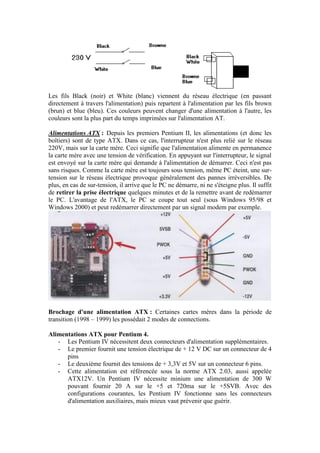 Les fils Black (noir) et White (blanc) viennent du réseau électrique (en passant
directement à travers l'alimentation) puis repartent à l'alimentation par les fils brown
(brun) et blue (bleu). Ces couleurs peuvent changer d'une alimentation à l'autre, les
couleurs sont la plus part du temps imprimées sur l'alimentation AT.
Alimentations ATX : Depuis les premiers Pentium II, les alimentations (et donc les
boîtiers) sont de type ATX. Dans ce cas, l'interrupteur n'est plus relié sur le réseau
220V, mais sur la carte mère. Ceci signifie que l'alimentation alimente en permanence
la carte mère avec une tension de vérification. En appuyant sur l'interrupteur, le signal
est envoyé sur la carte mère qui demande à l'alimentation de démarrer. Ceci n'est pas
sans risques. Comme la carte mère est toujours sous tension, même PC éteint, une sur-
tension sur le réseau électrique provoque généralement des pannes irréversibles. De
plus, en cas de sur-tension, il arrive que le PC ne démarre, ni ne s'éteigne plus. Il suffit
de retirer la prise électrique quelques minutes et de la remettre avant de redémarrer
le PC. L'avantage de l'ATX, le PC se coupe tout seul (sous Windows 95/98 et
Windows 2000) et peut redémarrer directement par un signal modem par exemple.
Brochage d'une alimentation ATX : Certaines cartes mères dans la période de
transition (1998 – 1999) les possédait 2 modes de connections.
Alimentations ATX pour Pentium 4.
- Les Pentium IV nécessitent deux connecteurs d'alimentation supplémentaires.
- Le premier fournit une tension électrique de + 12 V DC sur un connecteur de 4
pins
- Le deuxième fournit des tensions de + 3,3V et 5V sur un connecteur 6 pins.
- Cette alimentation est référencée sous la norme ATX 2.03, aussi appelée
ATX12V. Un Pentium IV nécessite minium une alimentation de 300 W
pouvant fournir 20 A sur le +5 et 720ma sur le +5SVB. Avec des
configurations courantes, les Pentium IV fonctionne sans les connecteurs
d'alimentation auxiliaires, mais mieux vaut prévenir que guérir.
 