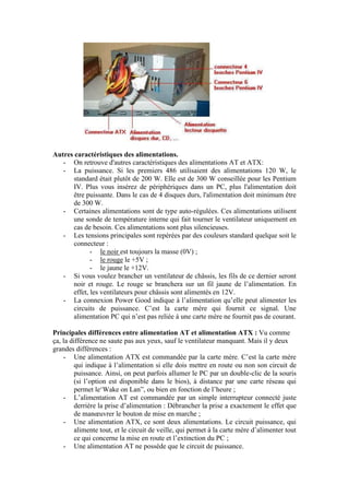 Autres caractéristiques des alimentations.
- On retrouve d'autres caractéristiques des alimentations AT et ATX:
- La puissance. Si les premiers 486 utilisaient des alimentations 120 W, le
standard était plutôt de 200 W. Elle est de 300 W conseillée pour les Pentium
IV. Plus vous insérez de périphériques dans un PC, plus l'alimentation doit
être puissante. Dans le cas de 4 disques durs, l'alimentation doit minimum être
de 300 W.
- Certaines alimentations sont de type auto-régulées. Ces alimentations utilisent
une sonde de température interne qui fait tourner le ventilateur uniquement en
cas de besoin. Ces alimentations sont plus silencieuses.
- Les tensions principales sont repérées par des couleurs standard quelque soit le
connecteur :
- le noir est toujours la masse (0V) ;
- le rouge le +5V ;
- le jaune le +12V.
- Si vous voulez brancher un ventilateur de châssis, les fils de ce dernier seront
noir et rouge. Le rouge se branchera sur un fil jaune de l‟alimentation. En
effet, les ventilateurs pour châssis sont alimentés en 12V.
- La connexion Power Good indique à l‟alimentation qu‟elle peut alimenter les
circuits de puissance. C‟est la carte mère qui fournit ce signal. Une
alimentation PC qui n‟est pas reliée à une carte mère ne fournit pas de courant.
Principales différences entre alimentation AT et alimentation ATX : Vu comme
ça, la différence ne saute pas aux yeux, sauf le ventilateur manquant. Mais il y deux
grandes différences :
- Une alimentation ATX est commandée par la carte mère. C‟est la carte mère
qui indique à l‟alimentation si elle dois mettre en route ou non son circuit de
puissance. Ainsi, on peut parfois allumer le PC par un double-clic de la souris
(si l‟option est disponible dans le bios), à distance par une carte réseau qui
permet le„Wake on Lan”, ou bien en fonction de l‟heure ;
- L‟alimentation AT est commandée par un simple interrupteur connecté juste
derrière la prise d‟alimentation : Débrancher la prise a exactement le effet que
de manœuvrer le bouton de mise en marche ;
- Une alimentation ATX, ce sont deux alimentations. Le circuit puissance, qui
alimente tout, et le circuit de veille, qui permet à la carte mère d‟alimenter tout
ce qui concerne la mise en route et l‟extinction du PC ;
- Une alimentation AT ne possède que le circuit de puissance.
 