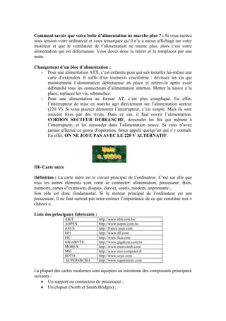Comment savoir que votre boîte d’alimentation ne marche plus ? : Si vous mettez
sous tension votre ordinateur et vous remarquez qu‟il n‟y a aucun affichage sur votre
moniteur et que le ventilateur de l‟alimentation ne tourne plus, alors c‟est votre
alimentation qui est défectueuse. Vous devez donc la retirer et la remplacez par une
autre.
Changement d’un bloc d’alimentation :
- Pour une alimentation ATX, c‟est enfantin pour qui sait installer lui-même une
carte d‟extension. Il suffit d‟un tournevis cruciforme : dévissez les vis qui
maintiennent l‟alimentation défectueuse en place et retirez-la après avoir
débranché tous les connecteurs d‟alimentation internes. Mettez la neuve à la
place, replacez les vis, rebranchez.
- Pour une alimentation au format AT, c‟est plus compliqué. En effet,
l‟interrupteur de mise en marche agit directement sur l‟alimentation secteur
(220 V). Si vous pouvez démonter l‟interrupteur, c‟est simple. Mais ils sont
souvent fixés par des rivets. Dans ce cas, il faut ouvrir l‟alimentation,
CORDON SECTEUR DEBRANCHE, dessouder les fils qui mènent à
l‟interrupteur, et les ressouder dans l‟alimentation neuve. Si vous n‟avez
jamais effectué ce genre d‟opération, faites appelé quelqu‟un qui s‟y connaît.
En effet, ON NE JOUE PAS AVEC LE 220 V ALTERNATIF.
III- Carte mère
Définition : La carte mère est le circuit principal de l‟ordinateur. C‟est sur elle que
tous les autres éléments vont venir se connecter: alimentation, processeur, Bios,
mémoire, cartes d‟extension, disques, clavier, souris, modem, imprimante...
Son rôle est donc fondamental. Si le moteur principal de l‟ordinateur est son
processeur, il ne faut surtout pas sous-estimer l‟importance de ce qui constitue son «
châssis ».
Liste des principaux fabricants :
ABIT http://www.abit.com.tw
AOPEN http://www.aopen.com.tw
ASUS http://france.asus.com
DFI http://www.dfi.com
FIC http://www.fica.com
GIGABYTE http://www.gigabyte.com.tw
MOREX http://www.morextech.com
MSI http://www.msi-computer.fr
SOYO http://www.soyo.com
SUPERMICRO http://www.supermicro.com
La plupart des cartes modernes sont équipées au minimum des composants principaux
suivants :
 Un support ou connecteur de processeur ;
 Un chipset (North et South Bridges) ;
 
