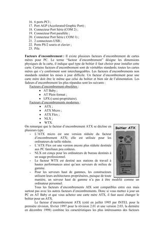 16. 6 ports PCI ;
17. Port AGP (Accelerated Graphic Port) ;
18. Connecteur Port Série (COM 2) ;
19. Connecteur Port parallèle ;
20. Connecteur Port Série ( COM 1) ;
21. 2 connecteurs USB ;
22. Ports PS/2 souris et clavier ;
23. Pile.
Facteurs d’encombrement : Il existe plusieurs facteurs d‟encombrement de cartes
mères pour PC. Le terme “facteur d‟encombrement” désigne les dimensions
physiques de la carte, il indique quel type de boîtier il faut choisir pour installer cette
carte. Certains facteurs d‟encombrement sont de véritables standards; toutes les cartes
mères qui s‟y conforment sont interchangeables. Les facteurs d‟encombrements non
standards rendent les mises à jour difficile. Un facteur d‟encombrement pour une
carte mère doit être le même que celui du boîtier et bien sûr de l‟alimentation. Les
fadeurs d‟encombrement les plus répandus sont les suivants :
Facteurs d‟encombrement obsolètes :
 AT Baby ;
 AT Plein format ;
 LPX ( semi-propriétaire).
Facteurs d‟encombrements modernes :
 ATX ;
 ATX Micro ;
 ATX Flex ;
 NLX ;
 WTX.
On remarque que le facteur d‟encombrement ATX se décline en
plusieurs type.
- L‟ATX micro est une version réduite du facteur
d‟encombrement ATX; elle est utilisée pour les
ordinateurs de taille réduite.
- L‟ATX Flex est une version encore plus réduite destinée
aux PC familiaux peu coûteux.
- NLX est conçu pour les ordinateurs de bureau destinés à
un usage professionnel.
- Le facteur WTX est destiné aux stations de travail à
hautes performances ainsi qu‟aux serveurs de milieu de
gamme.
- Pour les serveurs haut de gammes, les constructeurs
utilisent leurs architectures propriétaires, puisque de toute
manière, un serveur haut de gamme n‟a pas à être modifié comme un
ordinateur personnel.
Tous les facteurs d‟encombrements AIX sont compatibles entre eux mais
surtout pas avec les autres facteurs d‟encombrements. Donc si vous mettez à jour un
PC en AT Baby et que vous achetez une carte mère ATX, il faut aussi changer le
boîtier pour un ATX.
Le facteur d‟encombrement ATX (créé en juillet 1995 par INTEL pour la
première révision, février 1997 pour la révision 2.01 et une version 2.03, la dernière
en décembre 1998) combine les caractéristiques les plus intéressantes des facteurs
 