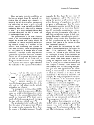 Structure Is No t Organization
Time and again strategic possibilities are
blocked--or slowed down-by cultural con-
straints. One of today's more dramatic ex-
amples is the Bell System, where management
has undertaken to move a service-oriented
culture toward a new and different kind of
marketing. The service idea, and its meaning
to AT&T, is so deeply embedded in the Bell
System's culture that the shift to a new kind
of marketing will take years.
The phenomenon at its most dramatic
comes to the fore in mergers. In almost every
merger, no matter how closely related the
businesses, the task of integrating and achiev-
ing eventual synergy is a problem no less
difficult than combining two cultures. At
some level of detail, almost everything done
by two parties to a merger will be done
differently. This helps explain why the man-
agement of acquisitions is so hard. If the two
cultures are not integrated, the planned syner-
gies will not accrue. On the other hand, to
change too much too soon is to risk uprooting
more tradition than can be replanted before
the vital skills of the acquiree wither and die.
Staff (in the sense of people,
not line/staff) is often treated in
one of two ways. At the hard
end of the spectrum, we talk of
appraisal systems, pay scales,
formal training programs, and the like. At the
soft end, we talk about morale, attitude,
motivation, and behavior.
Top management is often, and justifiably,
turned off by both these approaches. The first
seems too trivial for their immediate concern
("Leave it to the personnel department"), the
second too intractable ("We don't want a
bunch of shrinks running around, stirring up
the place with more attitude surveys").
Our predilection is to broaden and rede-
fine the nature of the people issue. What do
the top-performing companies do to foster
the process of developing managers? How, for
example, do they shape the basic values of
their management cadre? Our reason for
asking the question at all is simply that no
serious discussion of organization can afford
to ignore it (although many do). Our reason
for framing the question around the develop-
ment of managers is our observation that the
superbly performing companies pay extraor-
dinary attention to managing what might be
called the socialization process in their com-
panies. This applies especially to the way they
introduce young recruits into the mainstream
of their organizations and to the way they
manage their careers as the recruits develop
into tomorrow's managers.
The process for orchestrating the early
careers of incoming managers, for instance, at
IBM, Texas Instruments, P&G, Hewlett-
Packard, or Citibank is quite different from
its counterpart in many other companies we
know around the world. Unlike other compa-
nies, which often seem prone to sidetrack
young but expensive talent into staff posi-
tions or other jobs out of the mainstream of
the company's business, these leaders take
extraordinary care to turn young managers'
first jobs into first opportunities for contri-
buting in practical ways to the nuts-and-bolts
of what the business is all about. If the
mainstream of the business is innovation, for
example, the first job might be in new-prod-
ucts introduction. If the mainstream of the
business is marketing, the MBA's first job
could be sales or product management.
The companies who use people best rapid-
ly move their managers into positions of real
responsibility, often by the early- to mid-
thirties. Various active support devices like
assigned mentors, fast-track programs, and
carefully orchestrated opportunities for ex-
posure to top management are hallmarks of
their management of people.
In addition, these companies are all par-
ticularly adept at managing, in a special and
focused way, their central cadre of key
managers. At Texas Instruments, Exxon, GM,
and GE, for instance, a number of the very
23
JUNE 1980
 