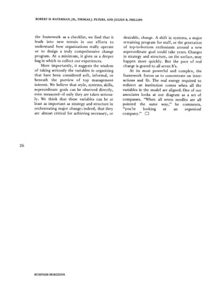 ROBERT H. WATERMAN,JR., THOMASJ. PETERS, ANDJULIEN 1~ PHILLIPS
the framework as a checklist, we find that it
leads into new terrain in our efforts to
understand how organizations really operate
or to design a truly comprehensive change
program. At a minimum, it gives us a deeper
bag in which to collect our experiences.
More importantly, it suggests the wisdom
of taking seriously the variables in organizing
that have been considered soft, informal, or
beneath the purview of top management
interest. We believe that style, systems, skills,
superordinate goals can be observed directly,
even measured-if only they are taken serious-
ly. We think that these variables can be at
least as important as strategy and structure in
orchestrating major change; indeed, that they
are almost critical for achieving necessary, or
desirable, change. A shift in systems, a major
retraining program for staff, or the generation
of top-to-bottom enthusiasm around a new
superordinate goal could take years. Changes
in strategy and structure, on the surface, may
happen more quickly. But the pace of real
change is geared to all seven S's.
At its most powerful and complex, the
framework forces us to concentrate on inter-
actions and fit. The real energy required to
redirect an institution comes when all the
variables in the model are aligned. One of our
associates looks at our diagram as a set of
compasses. "When all seven needles are all
pointed the same way," he comments,
"you're looking at an organized
company." V-]
26
BUSINESS HORIZONS
 