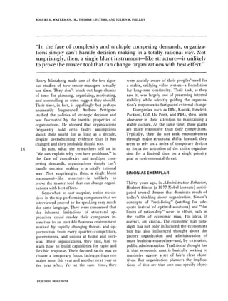 ROBERT H. WATERMAN, JR., THOMAS J. PETERS, AND JULIEN R. PHILLIPS
"In the face of complexity and multiple competing demands, organiza-
tions simply can't handle decision-making in a totally rational way. Not
surprisingly, then, a single blunt instrument like structuremis unlikely
to prove the master tool that can change organizations with best effect."
16
Henry Mintzberg made one of the few rigor-
ous studies of how senior managers actually
use time. They don't block out large chunks
of time for planning, organizing, motivating,
and controlling as some suggest they should.
Their time, in fact, is appallingly but perhaps
necessarily fragmented. Andrew Pettigrew
studied the politics of strategic decision and
was fascinated by the inertial properties of
organizations. He showed that organizations
frequently hold onto faulty assumptions
about their world for as long as a decade,
despite overwhelming evidence that it has
changed and they probably should too.
In sum, what the researchers tell us is:
"We can explain why you have problems." In
the face of complexity and multiple com-
peting demands, organizations simply can't
handle decision making in a totally rational
way. Not surprisingly, then, a single blunt
instrument-like structure-is unlikely to
prove the master tool that can change organi-
zations with best effect.
Somewhat to our surprise, senior execu-
tives in the top-performing companies that we
interviewed proved to be speaking very much
the same language. They were concerned that
the inherent limitations of structural ap-
proaches could render their companies in-
sensitive to an unstable business environment
marked by rapidly changing threats and op-
portunities from every quarter-competitors,
governments, and unions at home and over-
seas. Their organizations, they said, had to
learn how to build capabilities for rapid and
flexible response. Their favored tactic was to
choose a temporary focus, facing perhaps one
major issue this year and another next year or
the year after. Yet at the sam, time, they
were acutely aware of their peoples' need for
a stable, unifying value system-a foundation
for long-term continuity. Their task, as they
saw it, was largely one of preserving internal
stability while adroitly guiding the organiza-
tion's responses to fast-paced external change.
Companies such as IBM, Kodak, Hewlett-
Packard, GM, Du Pont, and P&G, then, seem
obsessive in their attention to maintaining a
stable culture. At the same time, these giants
are more responsive than their competitors.
Typically, they do not seek responsiveness
through major structural shifts. Instead, they
seem to rely on a series of temporary devices
to focus the attention of the entire organiza-
tion for a limited time on a single priority
goal or environmental threat.
SIMON AS EXEMPLAR
Thirty years ago, in Administrative Behavior,
Herbert Simon (a 1977 Nobel laureate) antici-
pated several themes that dominate much of
today's thinking about organization. Simon's
concepts of "satisficing" (settling for ade-
quate instead of optimal solutions) and "the
limits of rationality" were, in effect, nails in
the coffin of economic man. His ideas, if
correct, are crucial. The economic man para-
digm has not only influenced the economists
but has also influenced thought about the
proper ~organization and administration of
most business enterprises-and, by extension,
public administration. Traditional thought has
it that economic man is basically seeking to
maximize against a set of fairly clear objec-
tives. For organization planners the implica-
tions of this are that one can specify objec-
BUSINESS HORIZONS
 