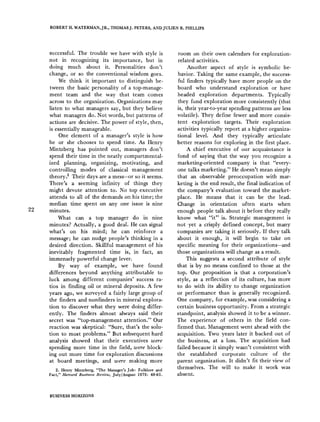 ROBERT H. WATERMAN,JR., THOMASJ. PETERS, ANDJULIEN R. PHILLIPS
22
successful. The trouble we have with style is
not in recognizing its importance, but in
doing much about it. Personalities don't
change, or so the conventional wisdom goes.
We think it important to distinguish be-
tween the basic personality of a top-manage-
ment team and the way that team comes
across to the organization. Organizations may
listen to what managers say, but they believe
what managers do. Not words, but patterns of
actions are decisive. The power of style, then,
is essentially manageable.
One element of a manager's style is how
he or she chooses to spend time. As Henry
Mintzberg has pointed out, managers don't
spend their time in the neatly compartmental-
ized planning, organizing, motivating, and
controlling modes of classical management
theory3 Their days are a mess-or so it seems.
There's a seeming infinity of things they
might devote attention to. No top executive
attends to all of the demands on his time; the
median time spent on any one issue is nine
minutes.
What can a top manager do in nine
minutes? Actually, a good deal. He can signal
what's on his mind; he can reinforce a
message; he can nudge people's thinking in a
desired direction. Skillful management of his
inevitably fragmented time is, in fact, an
immensely powerful change lever.
By way of example, we have found
differences beyond anything attributable to
luck among different companies' success ra-
tios in finding oil or mineral deposits. A few
years ago, we surveyed a fairly large group of
the finders and nonfinders in mineral explora-
tion to discover what they were doing differ-
ently. The finders almost always said their
secret was "top-management attention." Our
reaction was skeptical: "Sure, that's the solu-
tion to most problems." But subsequent hard
analysis showed that their executives were
spending more time in the field, were block-
ing out more time for exploration discussions
at board meetings, and were making more
2. Henry Mintzberg, "The Manager's Job: Folklore and
Fact," Harvard Business Review, July/August 1975: 49-61.
room on their own calendars for exploration-
related activities.
Another aspect of style is symbolic be-
havior. Taking the same example, the success-
ful finders typically have more people on the
board who understand exploration or have
headed exploration departments. Typically
they fund exploration more consistently (that
is, their year-to-year spending patterns are less
volatile). They define fewer and more consis-
tent exploration targets. Their exploration
activities typically report at a higher organiza-
tional level. And they typically articulate
better reasons for exploring in the first place.
A chief executive of our acquaintance is
fond of saying that the way you recognize a
marketing-oriented company is that "every-
one talks marketing." He doesn't mean simply
that an observable preoccupation with mar-
keting is the end result, the final indication of
the company's evaluation toward the market-
place. He means that it can be the lead.
Change in orientation often starts when
enough people talk about it before they really
know what "it" is. Strategic management is
not yet a crisply defined concept, but many
companies are taking it seriously. If they talk
about it enough, it will begin to take on
specific meaning for their organizations-and
those organizations will change as a result.
This suggests a second attribute of style
that is by no means confined to those at the
top. Our proposition is that a corporation's
style, as a reflection of its culture, has more
to do with its ability to change organization
or performance than is generally recognized.
One company, for example, was considering a
certain business opportunity. From a strategic
standpoint, analysis showed it to be a winner.
The experience of others in the field con-
firmed that. Management went ahead with the
acquisition. Two years later it backed out of
the business, at a loss. The acquisition had
failed because it simply wasn't consistent with
the established corporate culture of the
parent organization. It didn't fit their view of
themselves. The will to make it work was
absent.
BUSINESS HORIZONS
 