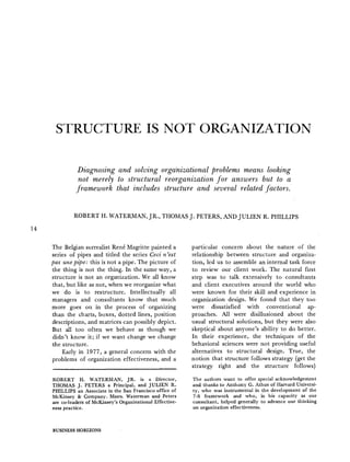 STRUCTURE IS NOT ORGANIZATION
Diagnosing and solving organizational problems means looking
not merely to structural reorganization for answers but to a
framework that includes structure and several related factors.
14
ROBERT H. WATERMAN, JR., THOMAS J. PETERS, AND JULIEN R. PHILLIPS
The Belgian surrealist Ren~ Magritte painted a
series of pipes and titled the series Ceci n'est
pas une pipe: this is not a pipe. The picture of
the thing is not the thing. In the same way, a
structure is not an organization. We all know
that, but like as not, when we reorganize what
we do is to restructure. Intellectually all
managers and consultants know that much
more goes on in the process of organizing
than the charts, boxes, dotted lines, position
descriptions, and matrices can possibly depict.
But all too often we behave as though we
didn't know it; if we want change we change
the structure.
Early in 1977, a general concern with the
problems of organization effectiveness, and a
ROBERT H. WATERMAN, JR. is a Director,
THOMAS J. PETERS a Principal, and JULIEN R.
PHILLIPS an Associate in the San Francisco office of
McKinsey & Company. Mssrs. Waterman and Peters
are co-leaders of McKinsey's Organizational Effective-
ness practice.
particular concern about the nature of the
relationship between structure and organiza-
tion, led us to assemble an internal task force
to review our client work. The natural first
step was to talk extensively to consultants
and client executives around the world who
were known for their skill and experience in
organization design. We found that they too
were dissatisfied with conventional ap-
proaches. All were disillusioned about the
usual structural solutions, but they were also
skeptical about anyone's ability to do better.
In their experience, the techniques of the
behavioral sciences were not providing useful
alternatives to structural design. True, the
notion that structure follows strategy (get the
strategy right and the structure follows)
The authors want to offer special acknowledgement
and thanks to Anthony G. Athos of Harvard Universi-
ty, who was instrumental in the development of the
7-S framework and who, in his capacity as our
consultant, helped generally to advance our thinking
on organization effectiveness.
BUSINESS HORIZONS
 