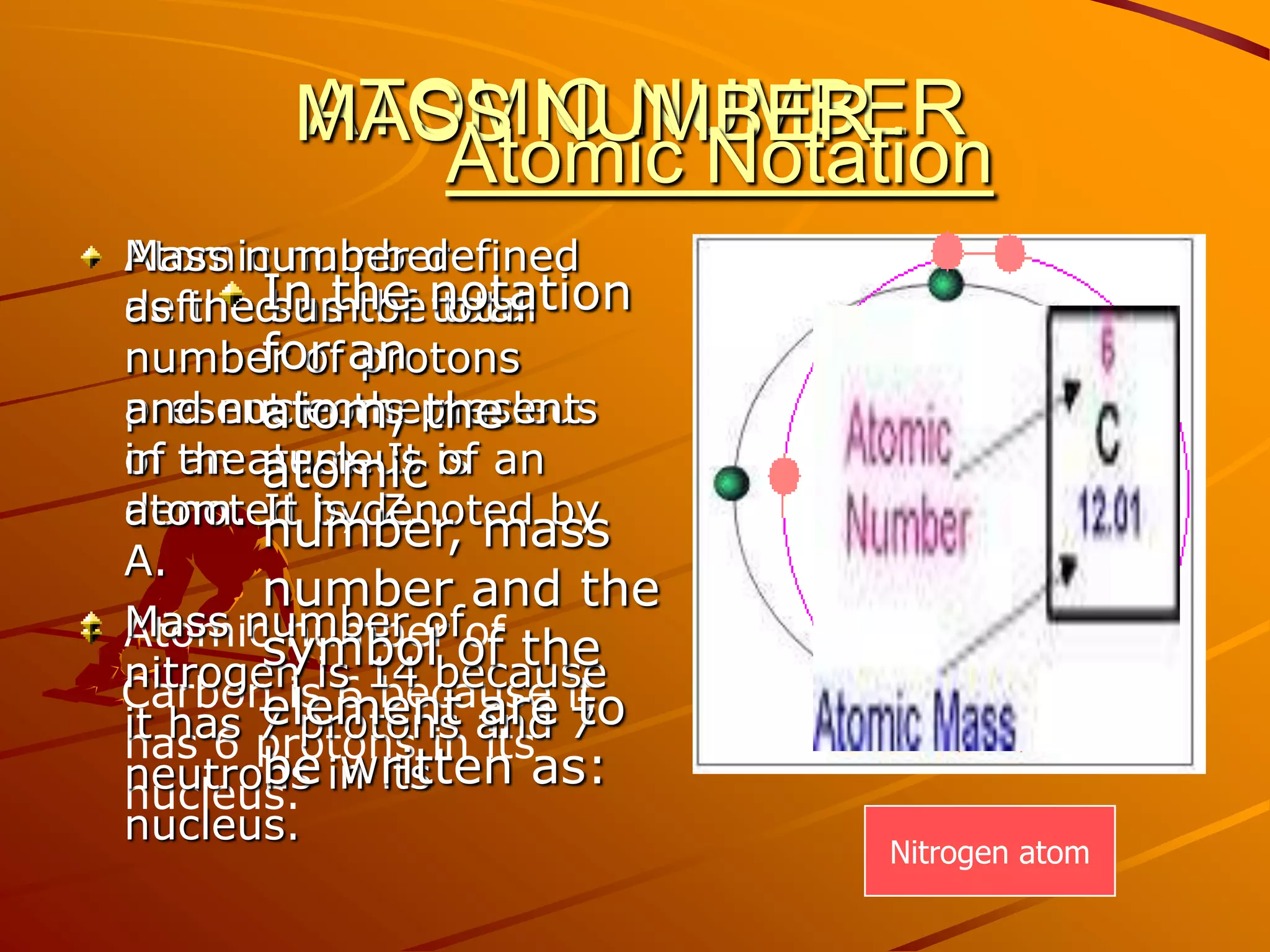 ATOMIC NUMBERAtomic number defined as the total number of protons present in the nucleus of an atom. It is denoted by Z.Atomic number of    Carbon is 6 because it has 6 protons in its nucleus.MASS NUMBERAtomic NotationMass number defined as the sum of total number of protons and nucleons present in the nucleus of an atom. It is denoted by A.Mass number of nitrogen is 14 because it has 7 protons and 7 neutrons in its nucleus.In the notation for an atom, the atomic number, mass number and the symbol of the element are to be written as:Nitrogen atom