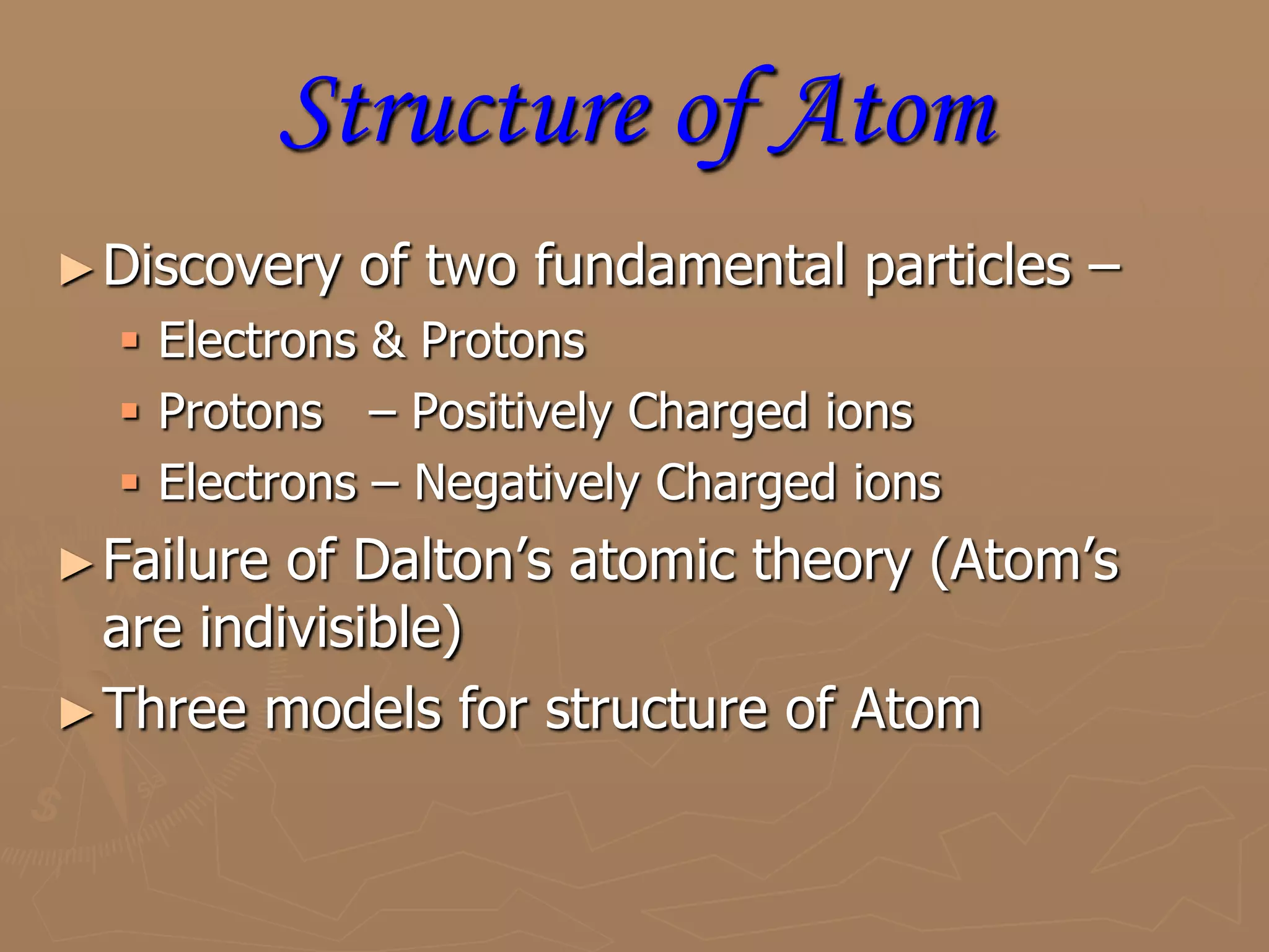 Structure of AtomDiscovery of two fundamental particles –Electrons & ProtonsProtons   – Positively Charged ionsElectrons – Negatively Charged ionsFailure of Dalton’s atomic theory (Atom’s are indivisible)Three models for structure of Atom