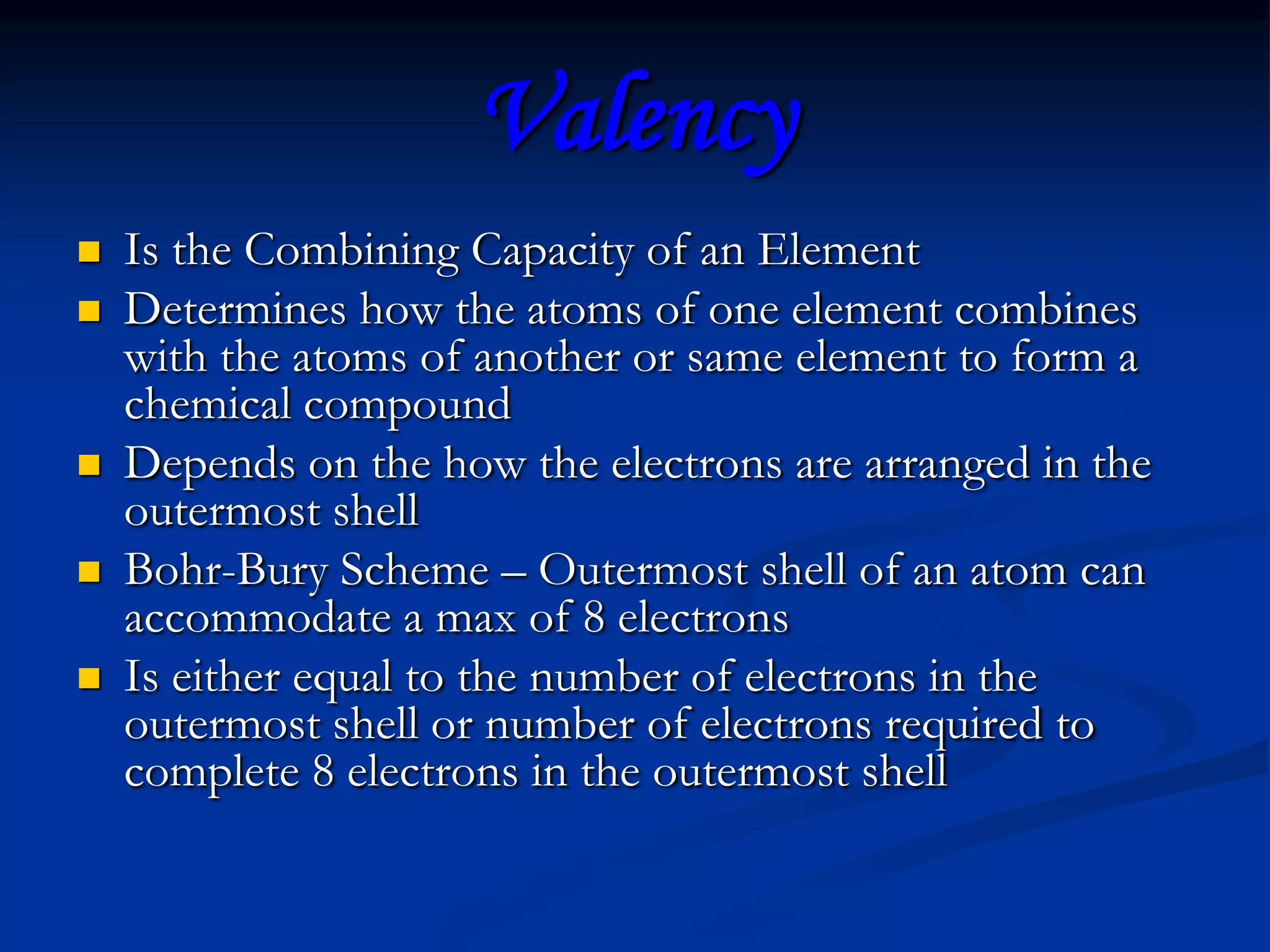ValencyIs the Combining Capacity of an ElementDetermines how the atoms of one element combines with the atoms of another or same element to form a chemical compoundDepends on the how the electrons are arranged in the outermost shellBohr-Bury Scheme – Outermost shell of an atom can accommodate a max of 8 electronsIs either equal to the number of electrons in the outermost shell or number of electrons required to complete 8 electrons in the outermost shell