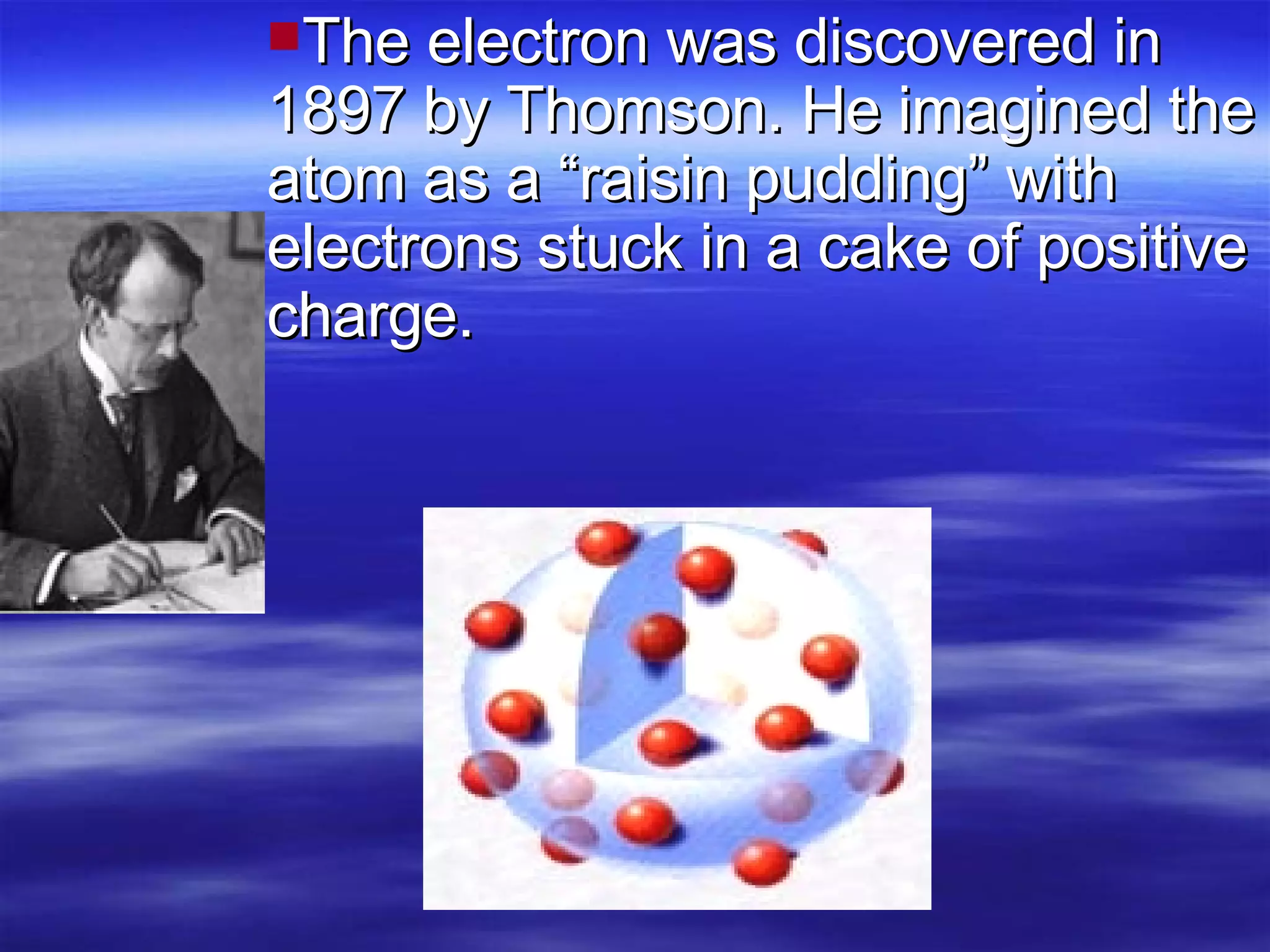 The electron was discovered in 1897 by Thomson. He imagined the atom as a “raisin pudding” with electrons stuck in a cake of positive charge. 