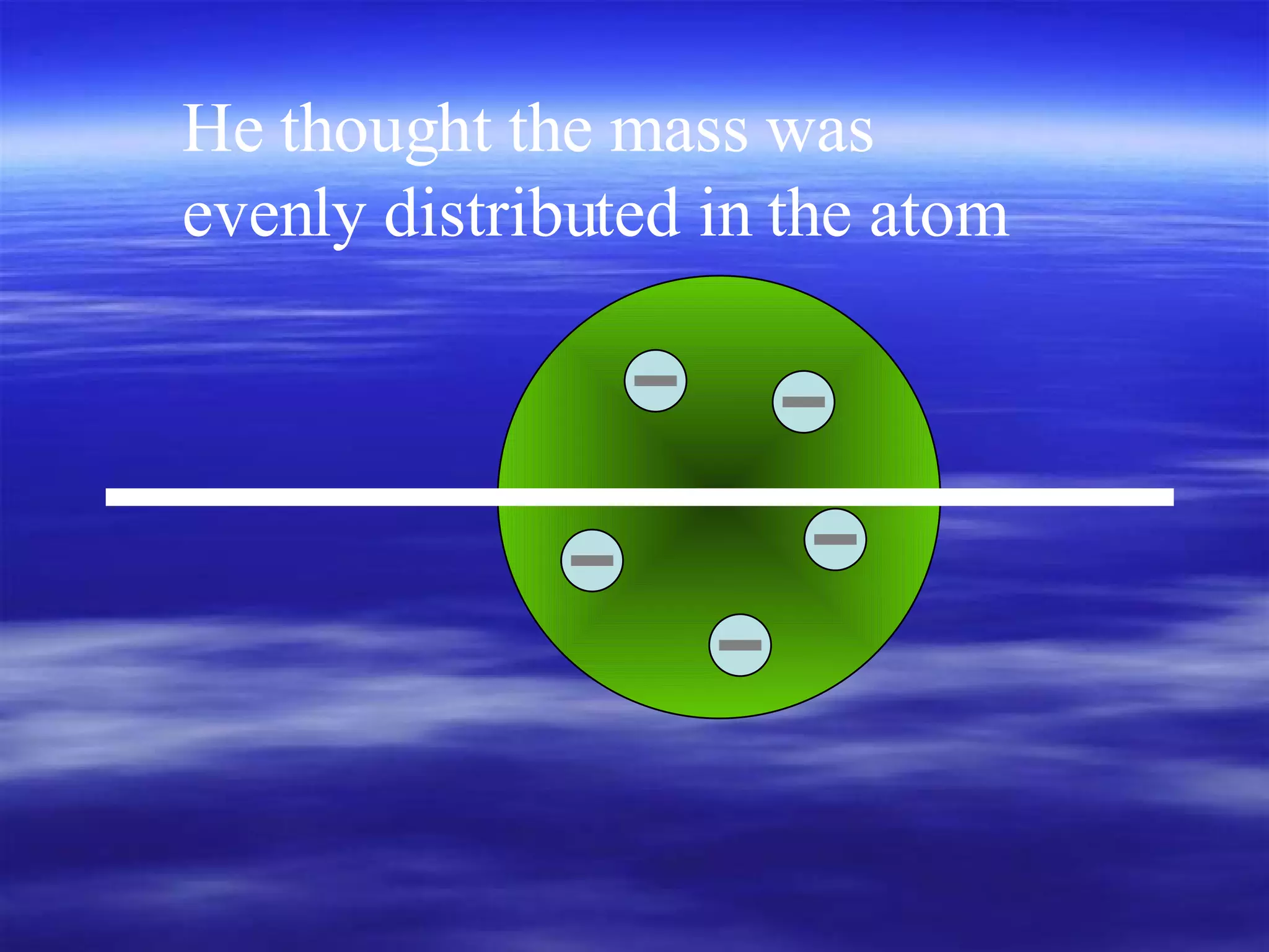 He thought the mass was evenly distributed in the atom 