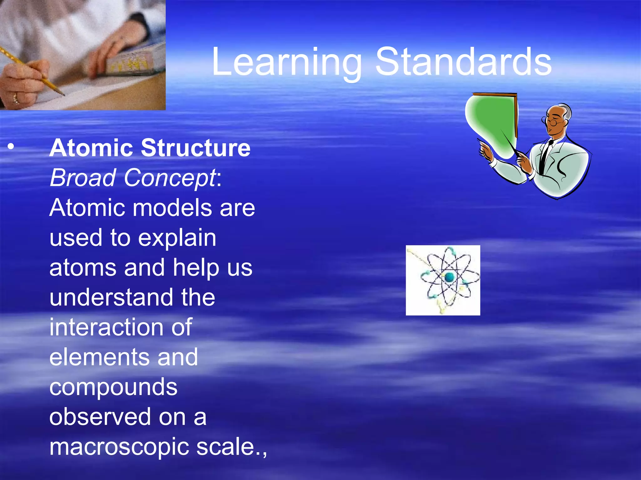 Learning Standards Atomic Structure  Broad Concept : Atomic models are used to explain atoms and help us understand the interaction of elements and compounds observed on a macroscopic scale.,  