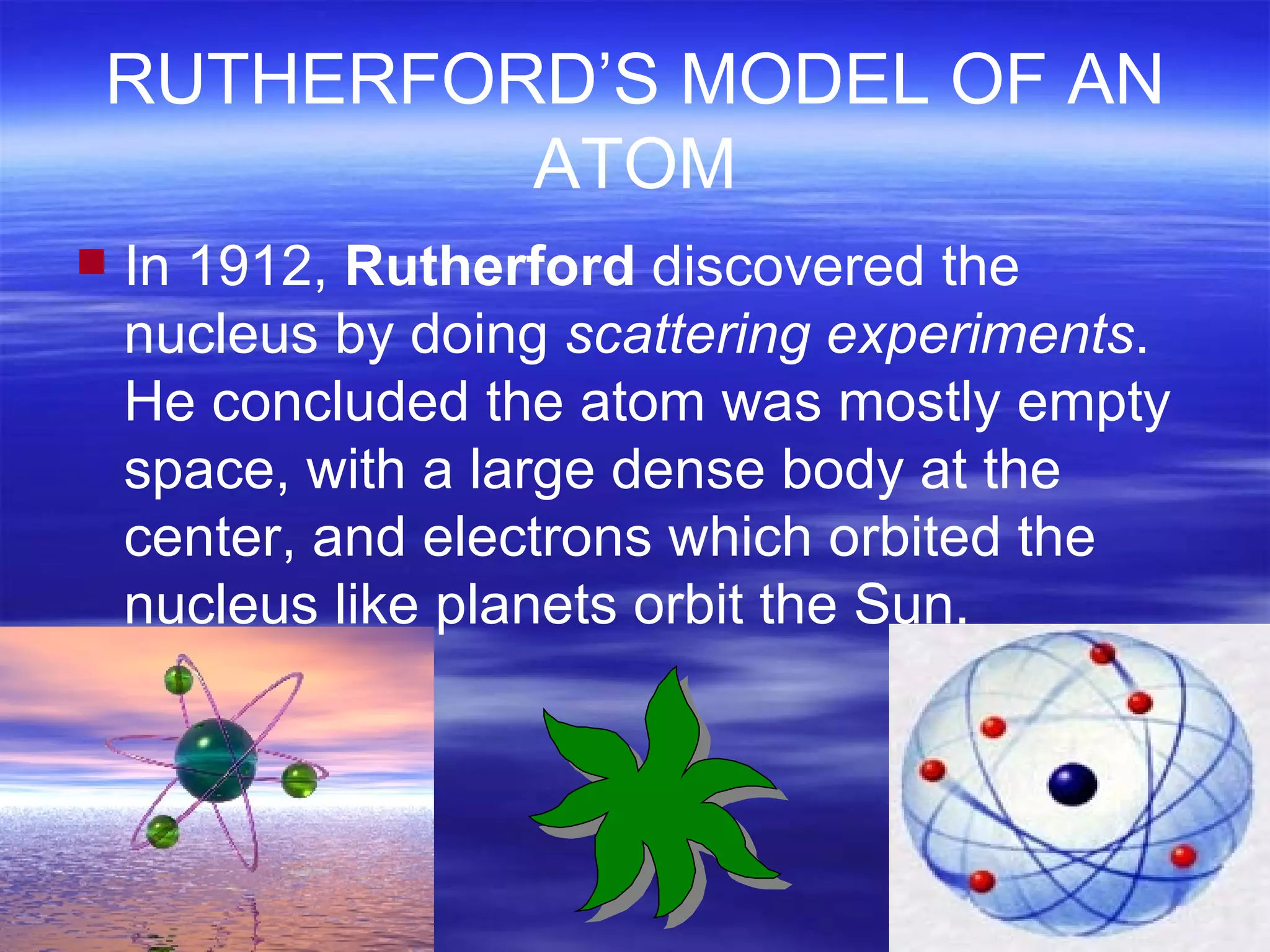 RUTHERFORD’S MODEL OF AN ATOM In 1912,  Rutherford  discovered the nucleus by doing  scattering experiments . He concluded the atom was mostly empty space, with a large dense body at the center, and electrons which orbited the nucleus like planets orbit the Sun. 