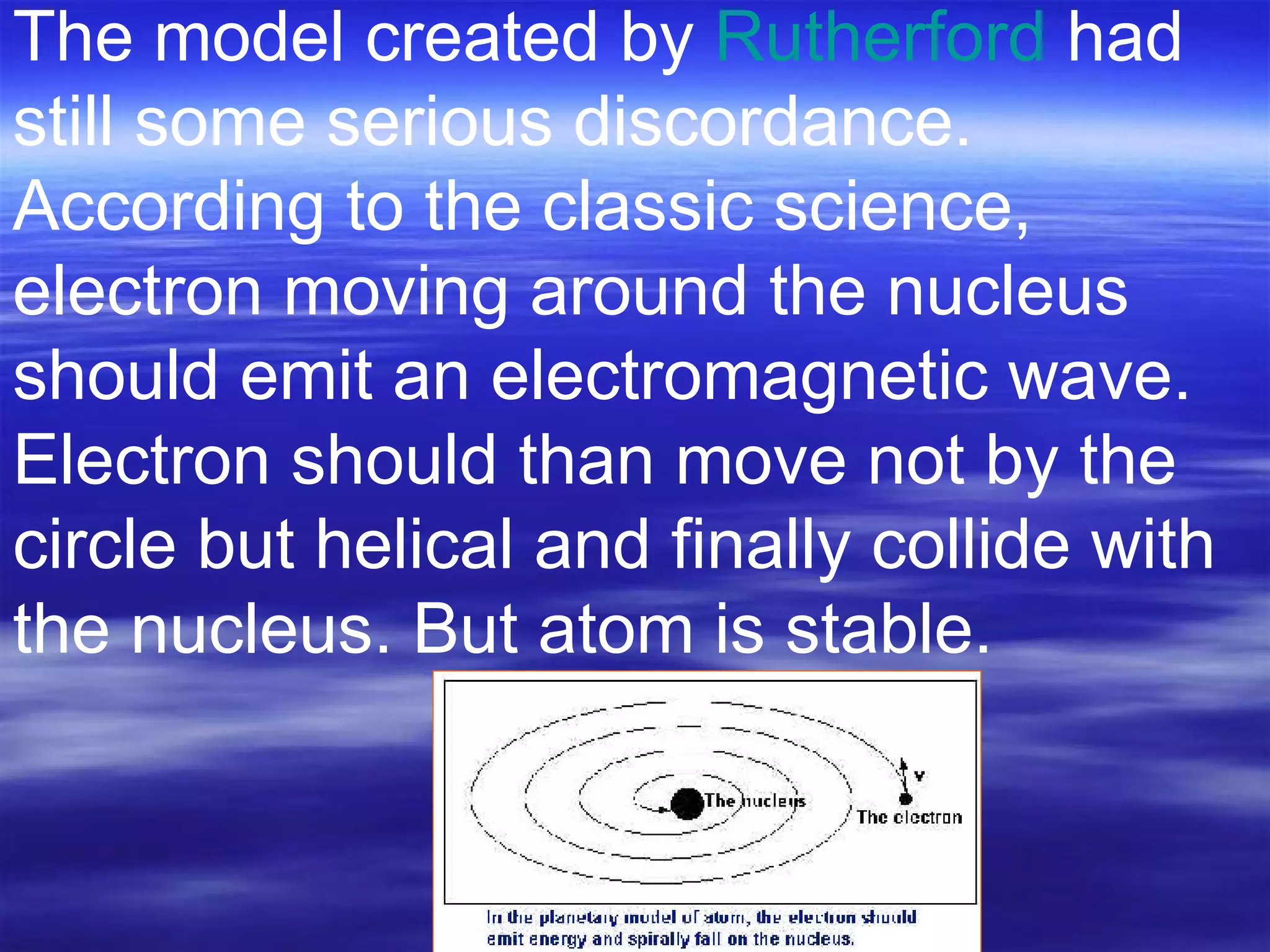 The model created by  Rutherford  had still some serious discordance. According to the classic science, electron moving around the nucleus should emit an electromagnetic wave.  Electron should than move not by the circle but helical and finally collide with the nucleus. But atom is stable.                                                                                                                                  