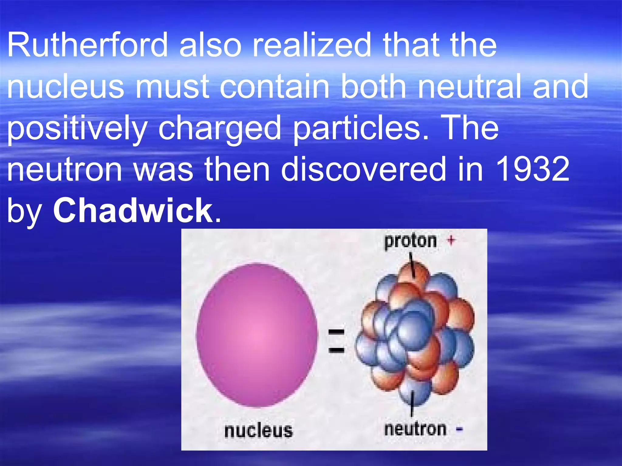 Rutherford also realized that the nucleus must contain both neutral and positively charged particles. The neutron was then discovered in 1932 by  Chadwick .  