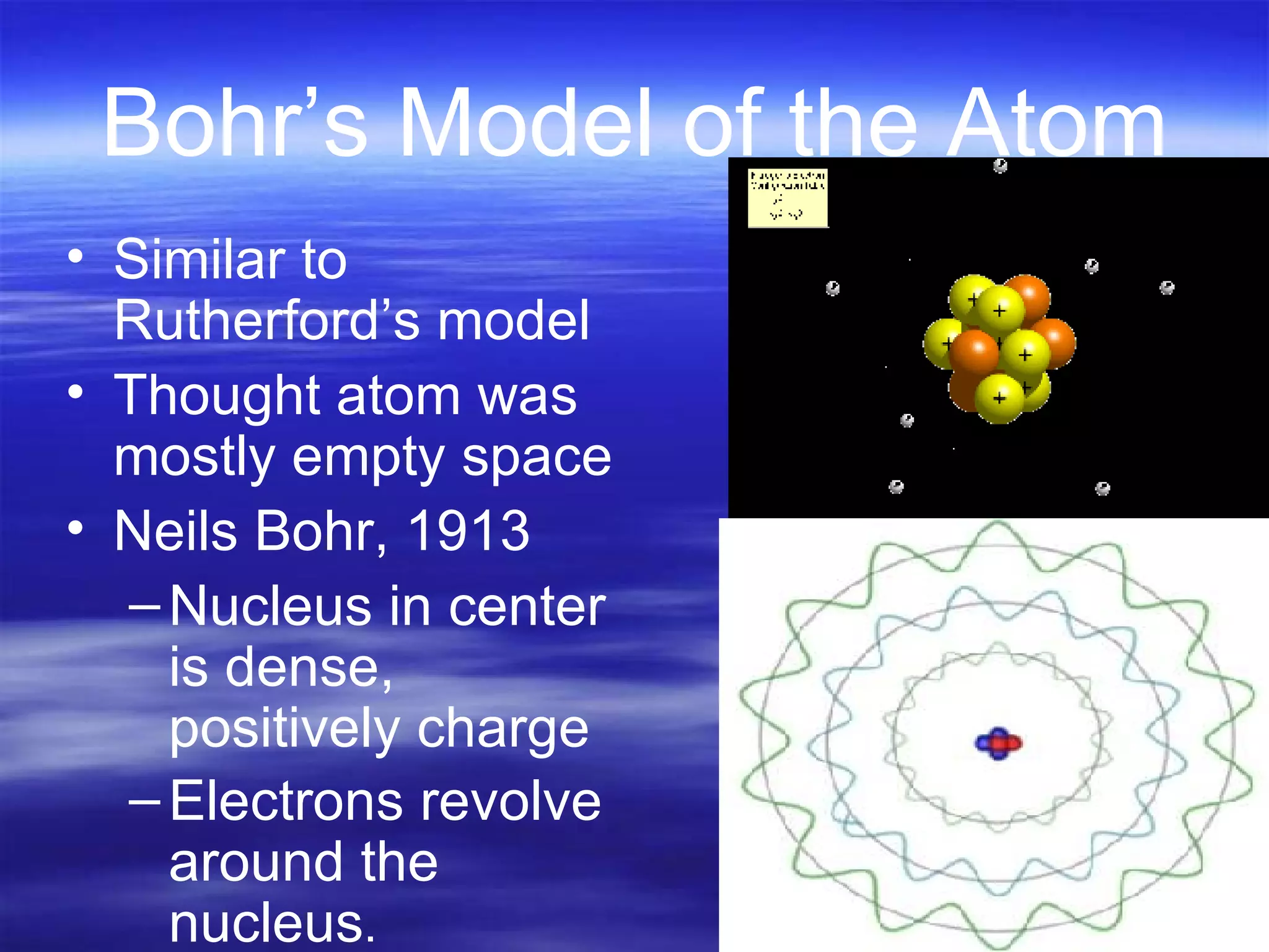 Bohr’s Model of the Atom Similar to Rutherford’s model Thought atom was mostly empty space Neils Bohr, 1913 Nucleus in center is dense, positively charge Electrons revolve around the nucleus . 