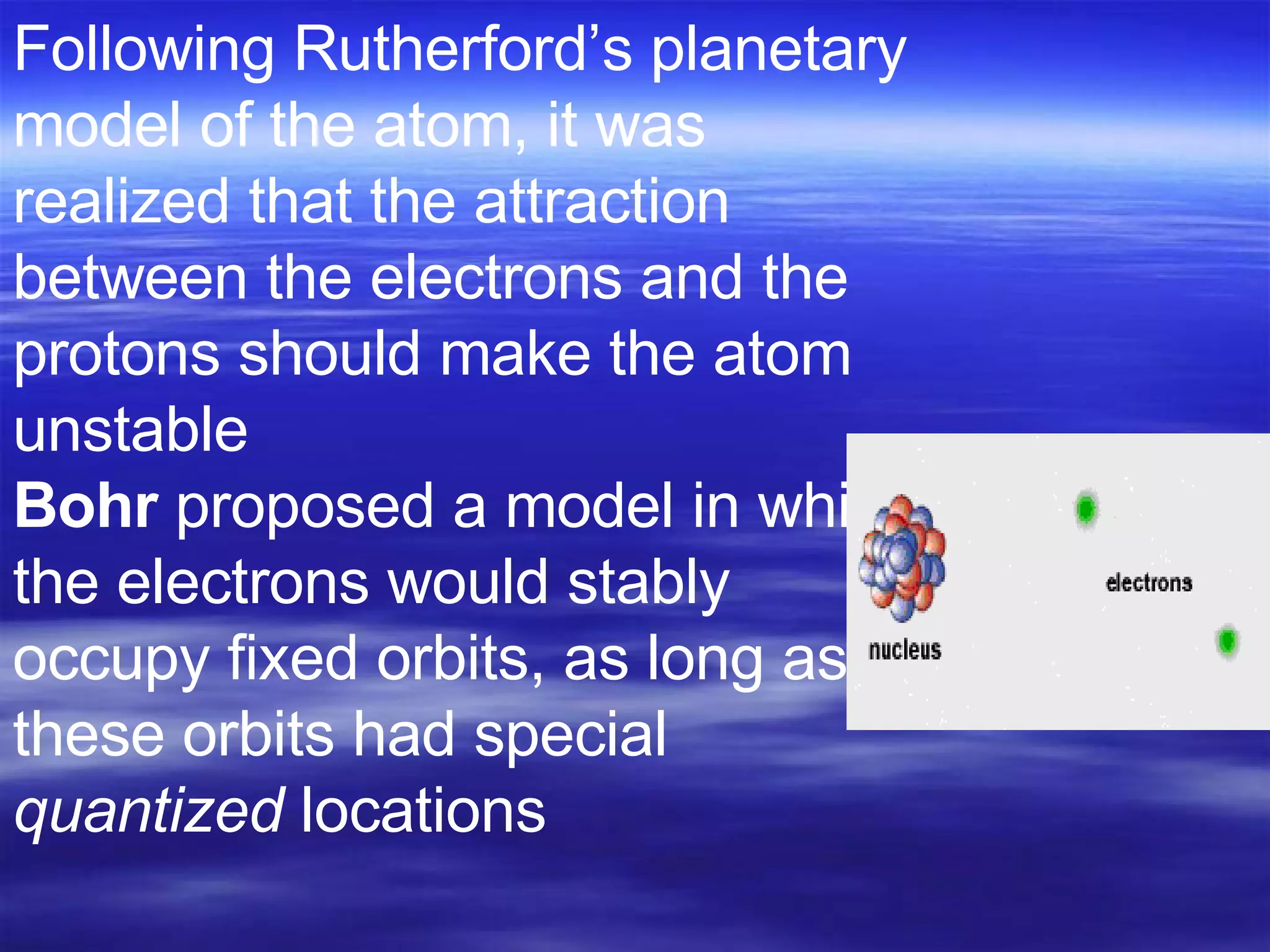 Following Rutherford’s planetary model of the atom, it was realized that the attraction between the electrons and the protons should make the atom unstable Bohr  proposed a model in which the electrons would stably occupy fixed orbits, as long as these orbits had special  quantized  locations 