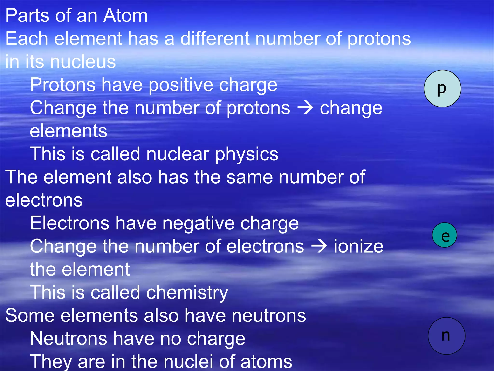 Parts of an Atom Each element has a different number of protons in its nucleus Protons have positive charge Change the number of protons    change elements  This is called nuclear physics  The element also has the same number of electrons Electrons have negative charge Change the number of electrons    ionize the element  This is called chemistry  Some elements also have neutrons  Neutrons have no charge They are in the nuclei of atoms p n e 
