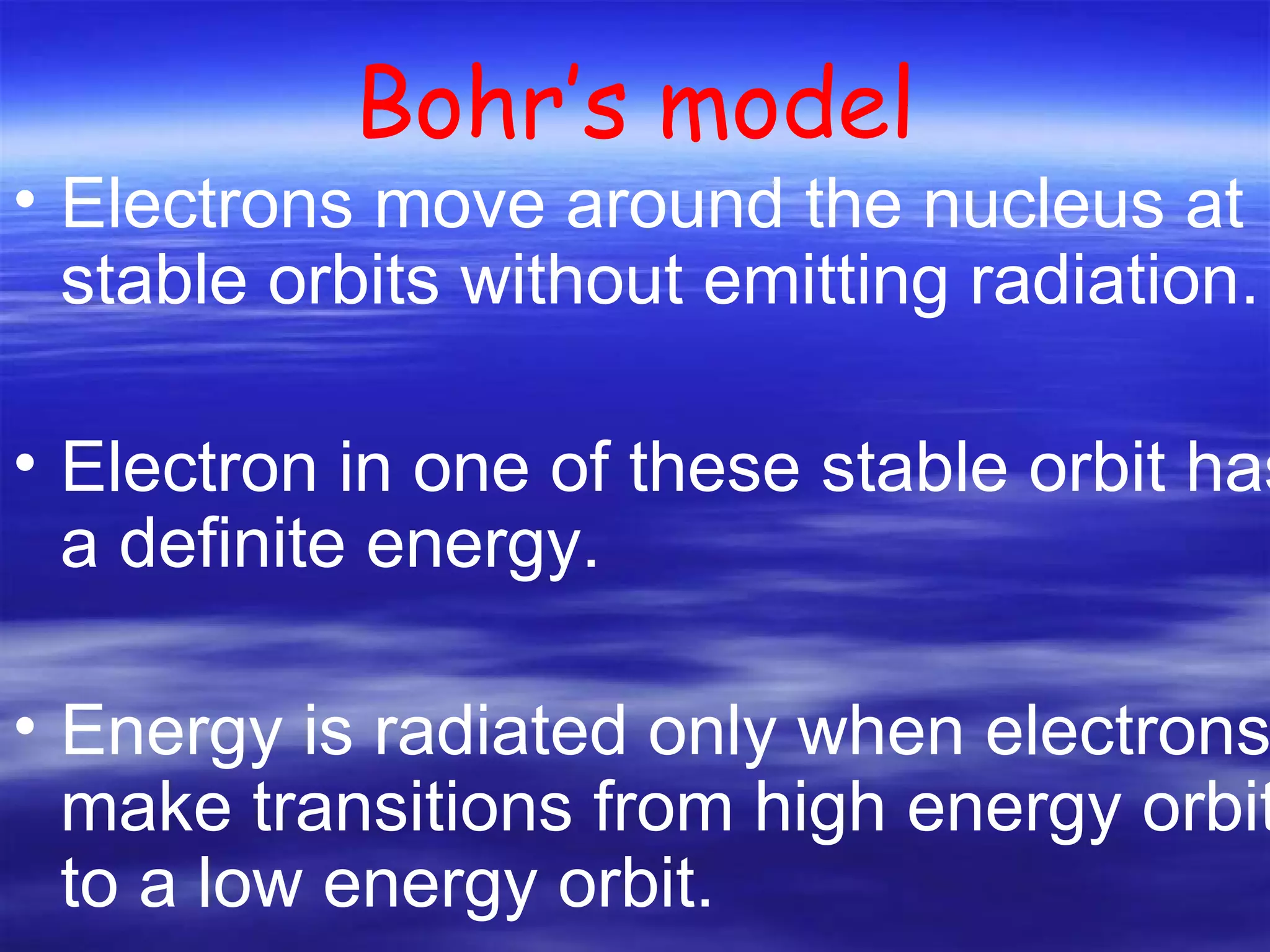 Bohr’s model Electrons move around the nucleus at stable orbits without emitting radiation. Electron in one of these stable orbit has a definite energy. Energy is radiated only when electrons make transitions from high energy orbit to a low energy orbit.  