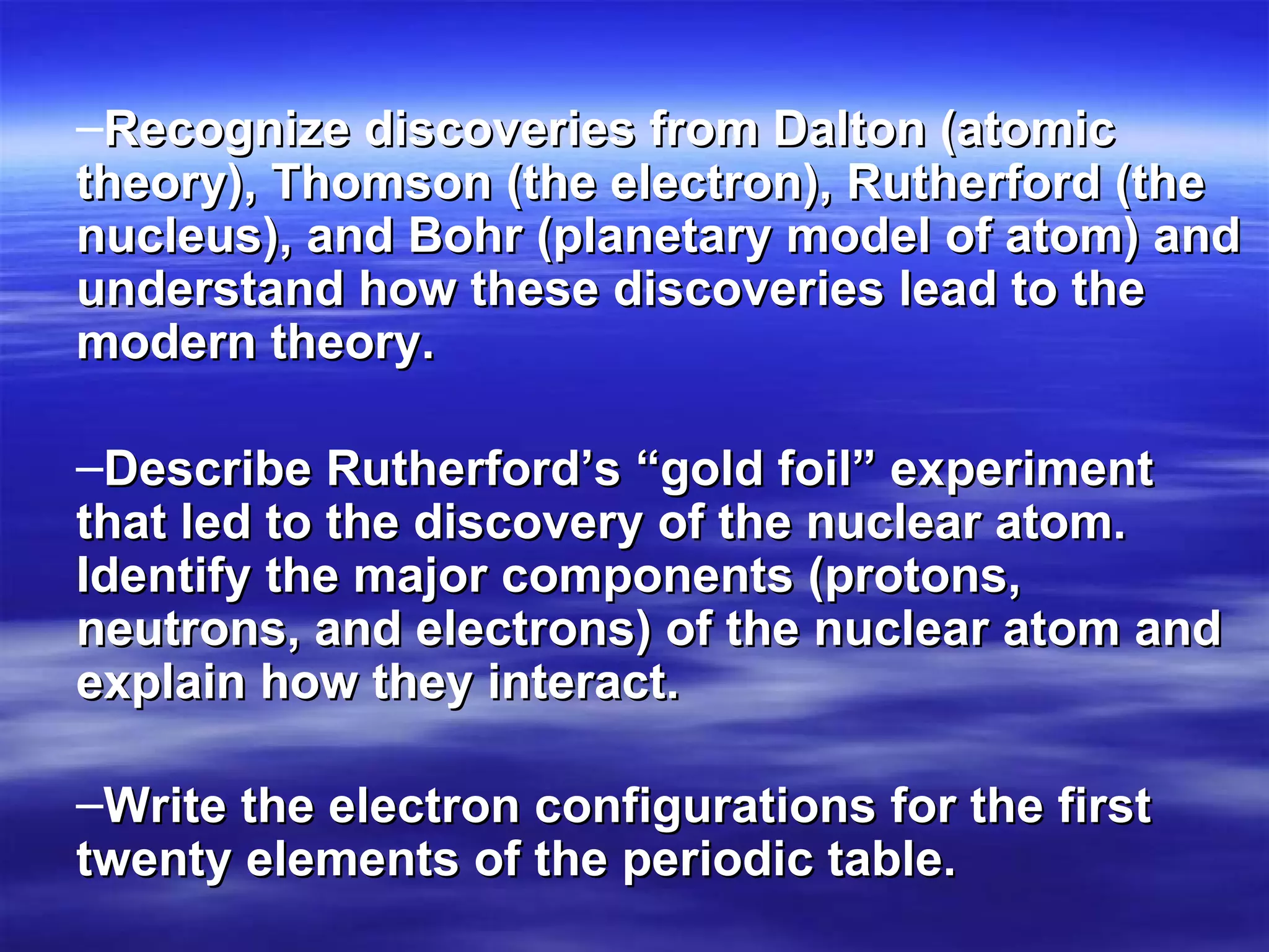 Recognize discoveries from Dalton (atomic theory), Thomson (the electron), Rutherford (the nucleus), and Bohr (planetary model of atom) and understand how these discoveries lead to the modern theory.   Describe Rutherford’s “gold foil” experiment that led to the discovery of the nuclear atom. Identify the major components (protons, neutrons, and electrons) of the nuclear atom and explain how they interact. Write the electron configurations for the first twenty elements of the periodic table.   