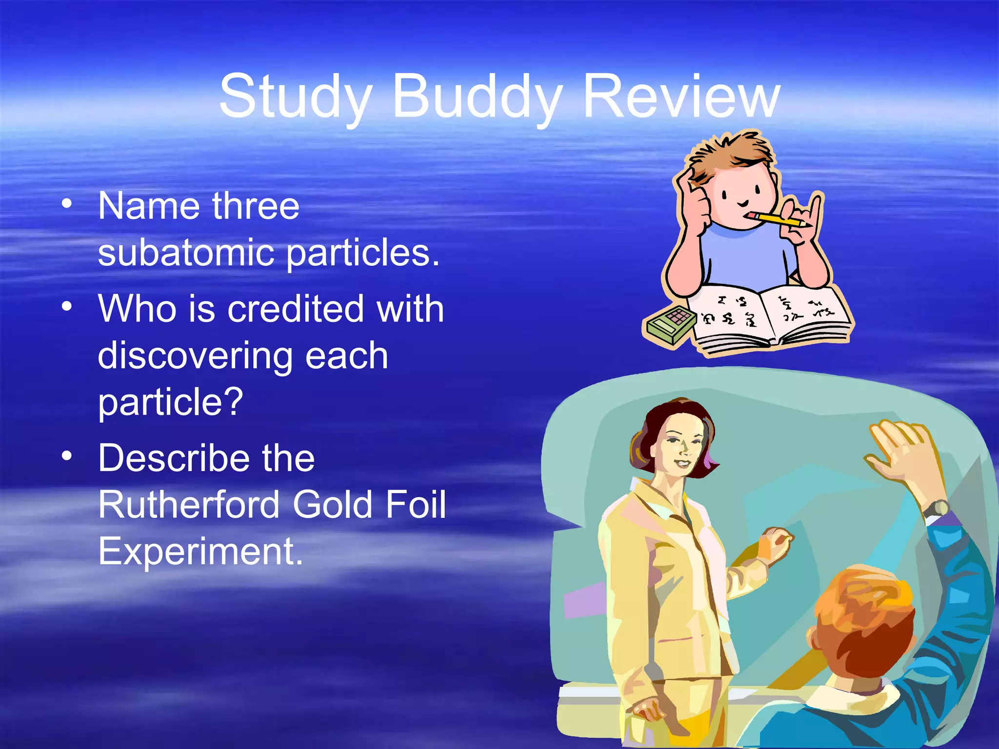 Study Buddy Review Name three subatomic particles. Who is credited with discovering each particle? Describe the Rutherford Gold Foil Experiment. 