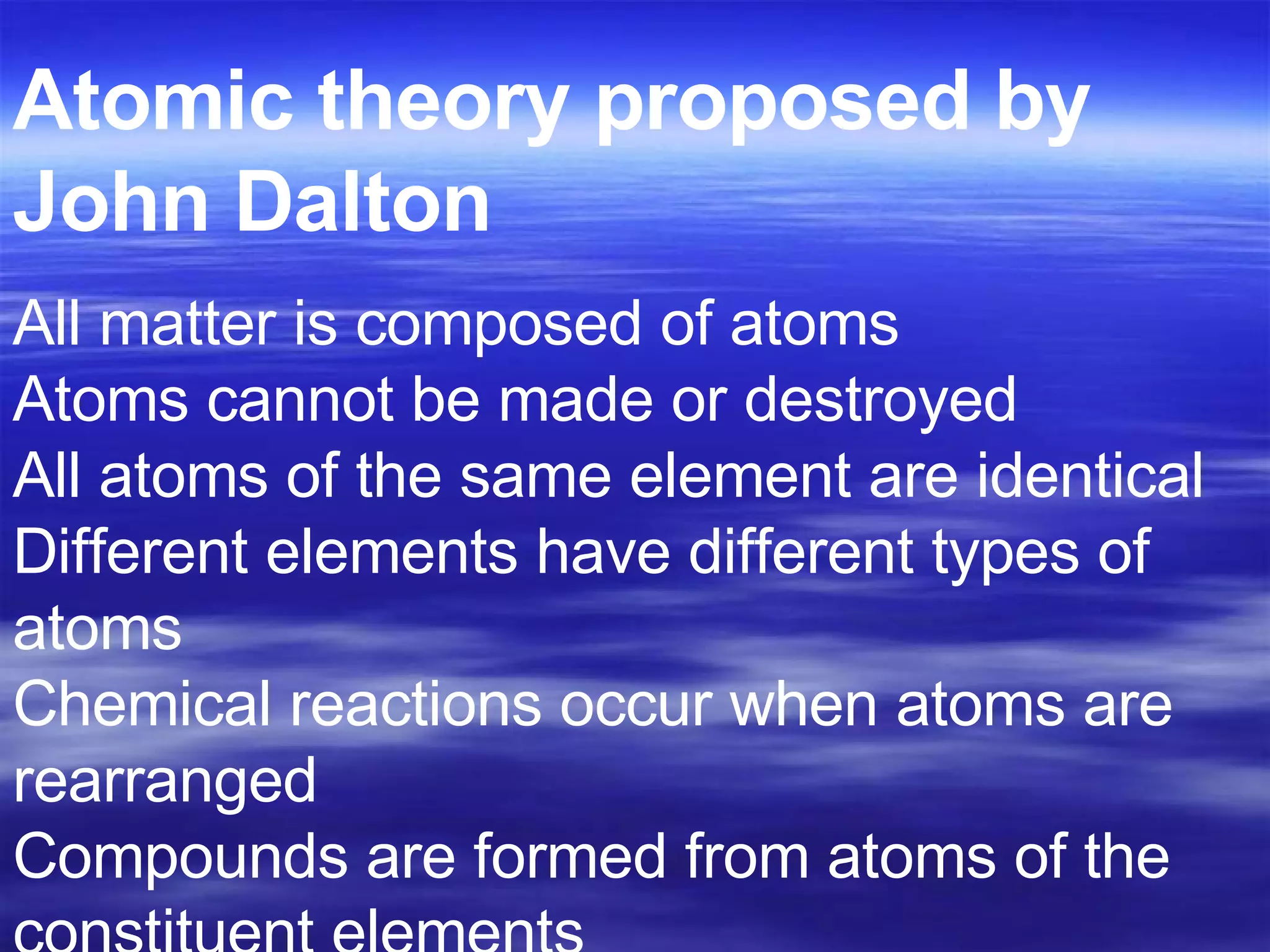 All matter is composed of atoms Atoms cannot be made or destroyed All atoms of the same element are identical Different elements have different types of atoms Chemical reactions occur when atoms are rearranged Compounds are formed from atoms of the constituent elements  Atomic theory proposed by John Dalton   