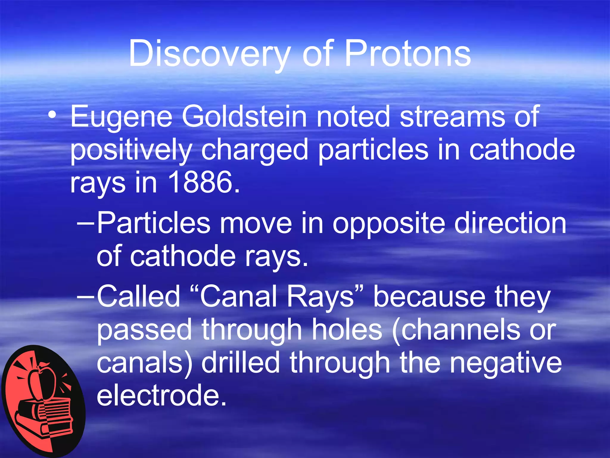 Discovery of Protons Eugene Goldstein noted streams of positively charged particles in cathode rays in 1886. Particles move in opposite direction of cathode rays.  Called “Canal Rays” because they passed through holes (channels or canals) drilled through the negative electrode. 