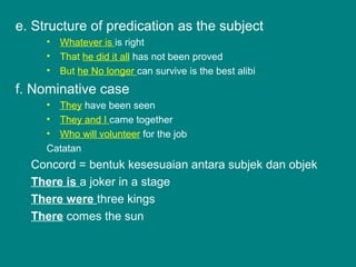 e. Structure of predication as the subject
• Whatever is is right
• That he did it all has not been proved
• But he No longer can survive is the best alibi
f. Nominative case
• They have been seen
• They and I came together
• Who will volunteer for the job
Catatan
Concord = bentuk kesesuaian antara subjek dan objek
There is a joker in a stage
There were three kings
There comes the sun
 