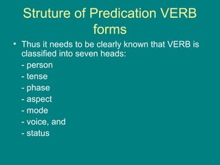 Struture of Predication VERB
forms
• Thus it needs to be clearly known that VERB is
classified into seven heads:
- person
- tense
- phase
- aspect
- mode
- voice, and
- status
 