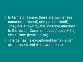 • In terms of Tense, there are two tenses:
common (present) and past (preterit).
They are shown by the inflexion attached
to the verbs: Common: base / base + (-s),
while Past: (base + (-ed).
• The be has its exceptional forms (is, am,
are: present and was, were: past)
 