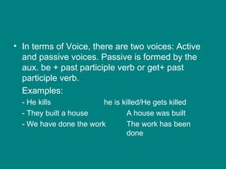 • In terms of Voice, there are two voices: Active
and passive voices. Passive is formed by the
aux. be + past participle verb or get+ past
participle verb.
Examples:
- He kills he is killed/He gets killed
- They built a house A house was built
- We have done the work The work has been
done
 