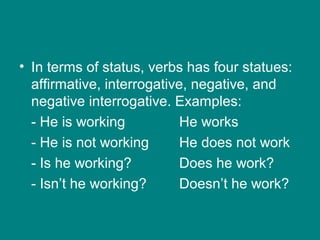 • In terms of status, verbs has four statues:
affirmative, interrogative, negative, and
negative interrogative. Examples:
- He is working He works
- He is not working He does not work
- Is he working? Does he work?
- Isn’t he working? Doesn’t he work?
 