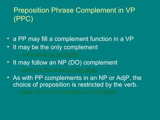 Preposition Phrase Complement in VP
(PPC)
• a PP may fill a complement function in a VP
• It may be the only complement
– John relies on his friend.
• It may follow an NP (DO) complement
– John put [the book] on the table.
• As with PP complements in an NP or AdjP, the
choice of preposition is restricted by the verb.
– relies on/*in/*from; believes in/*on/*about
 