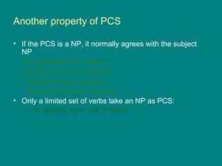 Another property of PCS
• If the PCS is a NP, it normally agrees with the subject
NP
The gentleman is a lawyer.
The gentlemen are lawyers.
*The gentleman is lawyers.
*The gentlemen are a lawyer.
• Only a limited set of verbs take an NP as PCS:
– be, become, seem, look, resemble...
 