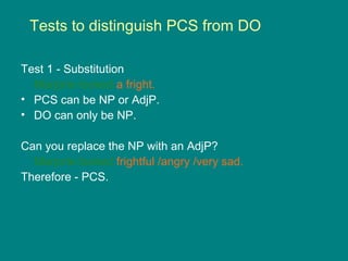 Tests to distinguish PCS from DO
Test 1 - Substitution
Marjorie looked a fright.
• PCS can be NP or AdjP.
• DO can only be NP.
Can you replace the NP with an AdjP?
Marjorie looked frightful /angry /very sad.
Therefore - PCS.
 
