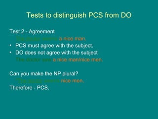 Tests to distinguish PCS from DO
Test 2 - Agreement
The doctor seems a nice man.
• PCS must agree with the subject.
• DO does not agree with the subject
The doctor saw a nice man/nice men.
Can you make the NP plural?
*The doctor seems nice men.
Therefore - PCS.
 