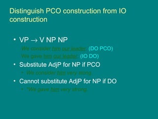 Distinguish PCO construction from IO
construction
• VP → V NP NP
We consider him our leader. (DO PCO)
We gave him our leader. (IO DO)
• Substitute AdjP for NP if PCO
• We consider him very stong.
• Cannot substitute AdjP for NP if DO
• *We gave him very strong.
 