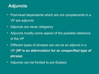 • Post-head dependents which are not complements in a
VP are adjuncts
• Adjuncts are never obligatory
• Adjuncts modify some aspect of the possible reference
of the VP
• Different types of phrases can act as an adjunct in a
VP (XP is an abbreviation for an unspecified type of
phrase)
• Adjuncts can be fronted to pre-Subject
Adjuncts
 