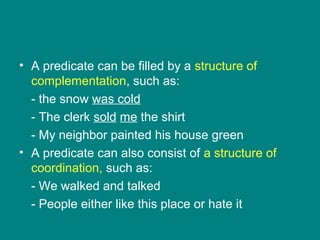 • A predicate can be filled by a structure of
complementation, such as:
- the snow was cold
- The clerk sold me the shirt
- My neighbor painted his house green
• A predicate can also consist of a structure of
coordination, such as:
- We walked and talked
- People either like this place or hate it
 