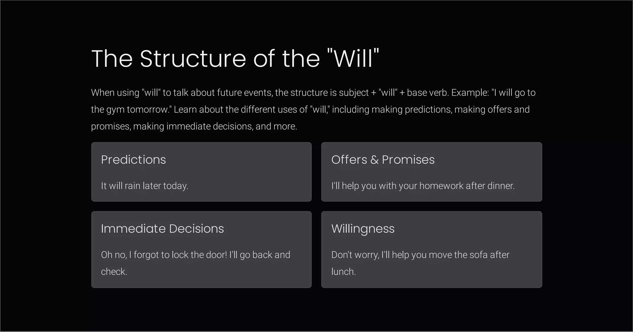 The Structure of the "Will"
When using "will" to talk about future events, the structure is subject + "will" + base verb. Example: "I will go to
the gym tomorrow." Learn about the different uses of "will," including making predictions, making offers and
promises, making immediate decisions, and more.
Predictions
It will rain later today.
Offers & Promises
I'll help you with your homework after dinner.
Immediate Decisions
Oh no, I forgot to lock the door! I'll go back and
check.
Willingness
Don't worry, I'll help you move the sofa after
lunch.
 