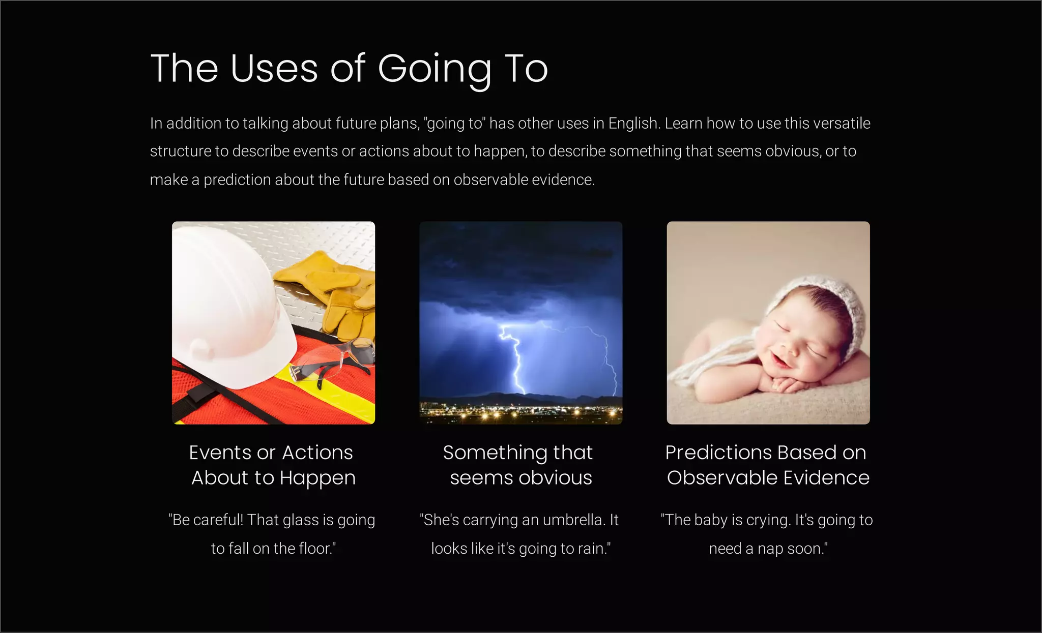The Uses of Going To
In addition to talking about future plans, "going to" has other uses in English. Learn how to use this versatile
structure to describe events or actions about to happen, to describe something that seems obvious, or to
make a prediction about the future based on observable evidence.
Events or Actions
About to Happen
"Be careful! That glass is going
to fall on the floor."
Something that
seems obvious
"She's carrying an umbrella. It
looks like it's going to rain."
Predictions Based on
Observable Evidence
"The baby is crying. It's going to
need a nap soon."
 