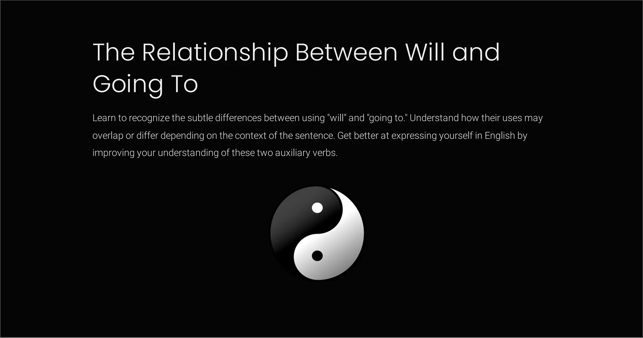 The Relationship Between Will and
Going To
Learn to recognize the subtle differences between using "will" and "going to." Understand how their uses may
overlap or differ depending on the context of the sentence. Get better at expressing yourself in English by
improving your understanding of these two auxiliary verbs.
 