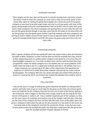 Distribution and retail
These people are the ones who sell the game to console manufactures and stores around
the world in bulk to make the company as much cash as they can to make up for all the
money they spent on making the game these people are a necessary part of any games
company as you need to be able to get shops and sites to sell your game with most of the
games being bought online the retail department have to do their best to make their game
sell to major companies like steam and green man gaming they can also make the own site
and sell the game directly though it may take some time for the sakes to rise due to the site
not being known also the phone game market is gaining notoriety and many companies are
starting to build a mobile version of their game or just an app that works in tandem with the
game for example battle field 4 and GTA 5 this gives the game some more fans and a lot
more sales
Outsourcing companies
Often a games company will be over piled with work and require help so they will outsource
the work to other company’s so that it will be done on time for example they may send all
of their programing work to a professionals company to be dome for a fair price they are
liked by bigger companies as it can help cut down costs and the work the team they have
assigned this makes the whole company run a lot smother but can cause problems if the
works takes too long or lost it is a good way to divide work but is not without risks Many
large companies use outsourcing to fill roles in their organization that would be too
expensive or inefficient to create themselves However outsourcing has some inherent
disadvantages. The company often has less direct oversight and control of the product or
service it's purchasing which can threaten the relationship between the company and its
customers
Press and media
They are the ones in charge of making the game noticed by the public by making adverts
posters and radio news to get as much hype for the game so that they can increase game
sales and notoriety for the company they will also do a lot of work on the forums talking to
the community make it bigger so that they have a huge crowd to sell too long be for final
version of the game is ready to sell they a another important part of the company as they
are the main source of customers and revenue one of the troubles with this job is that they
are the front of the company the face and they take the brute force of the public when the
game is delayed or taken down the job can be very stressful as if you work on the forum you
must deal with all the complaints and hate the community throws at you but you must
remain professional and not fight the public but help them understand why the game has
been for example patched removed delayed or hacked
 