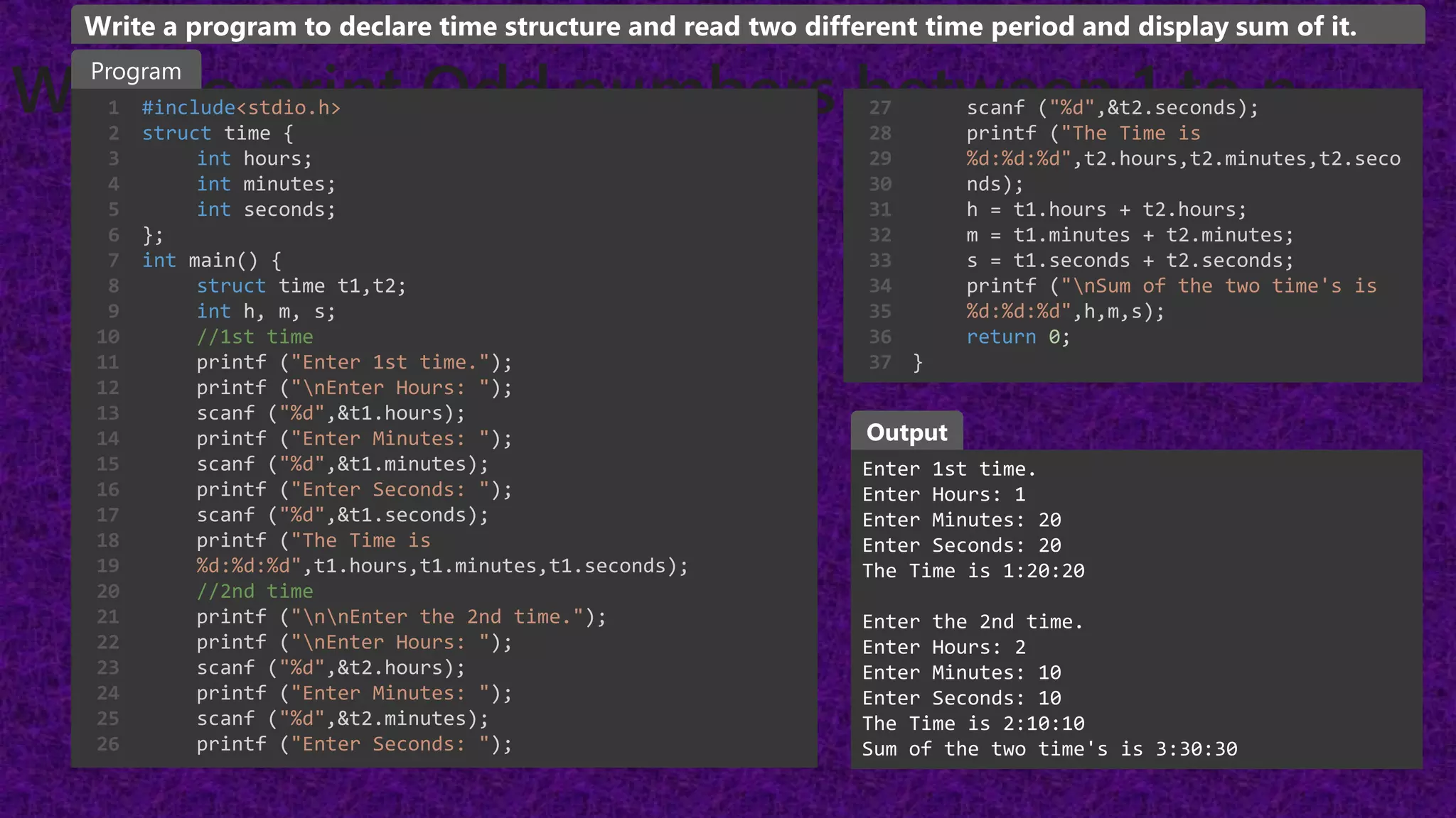 WAP to print Odd numbers between 1 to n
#include<stdio.h>
struct time {
int hours;
int minutes;
int seconds;
};
int main() {
struct time t1,t2;
int h, m, s;
//1st time
printf ("Enter 1st time.");
printf ("nEnter Hours: ");
scanf ("%d",&t1.hours);
printf ("Enter Minutes: ");
scanf ("%d",&t1.minutes);
printf ("Enter Seconds: ");
scanf ("%d",&t1.seconds);
printf ("The Time is
%d:%d:%d",t1.hours,t1.minutes,t1.seconds);
//2nd time
printf ("nnEnter the 2nd time.");
printf ("nEnter Hours: ");
scanf ("%d",&t2.hours);
printf ("Enter Minutes: ");
scanf ("%d",&t2.minutes);
printf ("Enter Seconds: ");
1
2
3
4
5
6
7
8
9
10
11
12
13
14
15
16
17
18
19
20
21
22
23
24
25
26
Enter 1st time.
Enter Hours: 1
Enter Minutes: 20
Enter Seconds: 20
The Time is 1:20:20
Enter the 2nd time.
Enter Hours: 2
Enter Minutes: 10
Enter Seconds: 10
The Time is 2:10:10
Sum of the two time's is 3:30:30
Program
Output
Write a program to declare time structure and read two different time period and display sum of it.
scanf ("%d",&t2.seconds);
printf ("The Time is
%d:%d:%d",t2.hours,t2.minutes,t2.seco
nds);
h = t1.hours + t2.hours;
m = t1.minutes + t2.minutes;
s = t1.seconds + t2.seconds;
printf ("nSum of the two time's is
%d:%d:%d",h,m,s);
return 0;
}
27
28
29
30
31
32
33
34
35
36
37
 