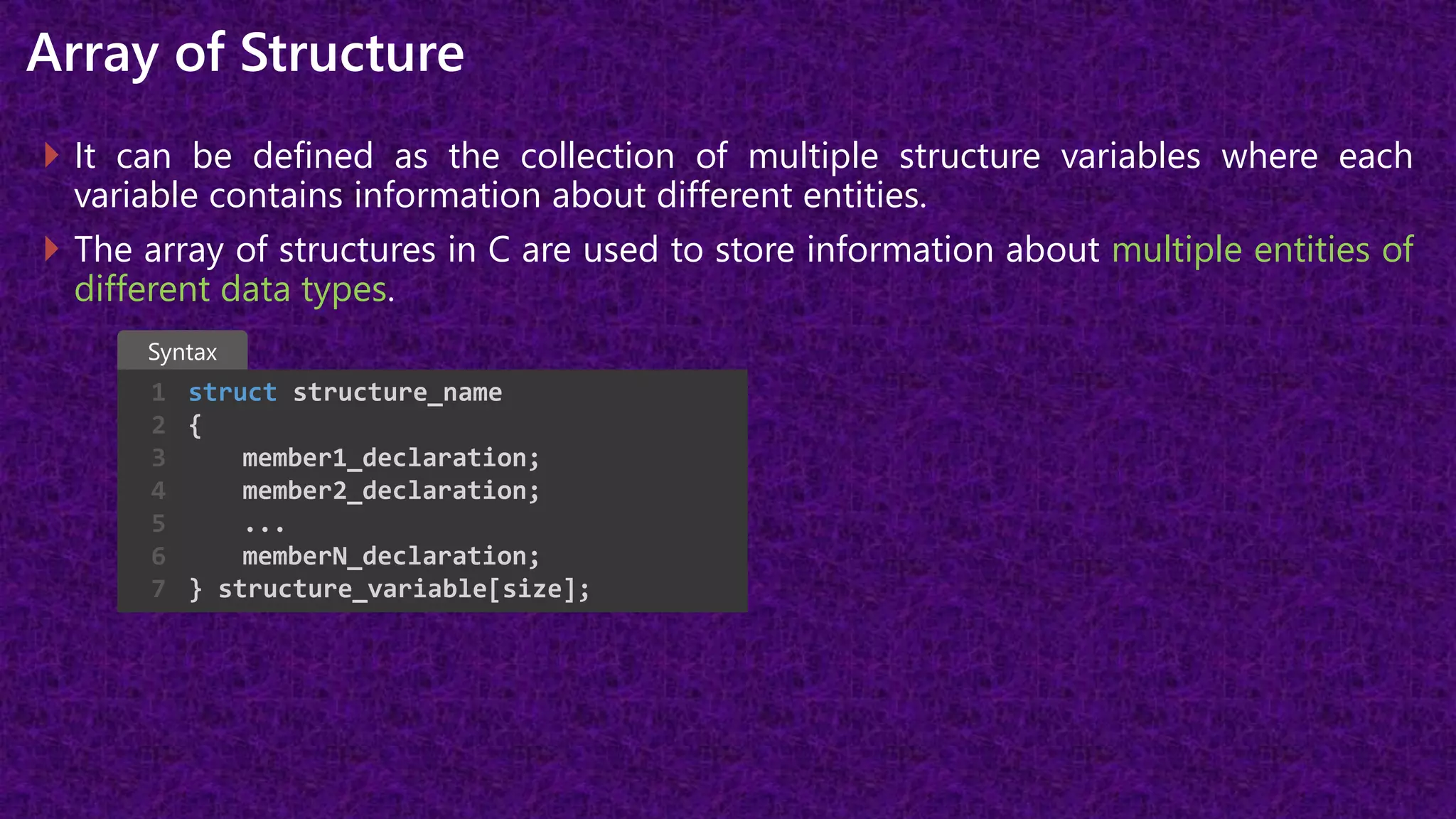 Array of Structure
 It can be defined as the collection of multiple structure variables where each
variable contains information about different entities.
 The array of structures in C are used to store information about multiple entities of
different data types.
struct structure_name
{
member1_declaration;
member2_declaration;
...
memberN_declaration;
} structure_variable[size];
1
2
3
4
5
6
7
Syntax
 
