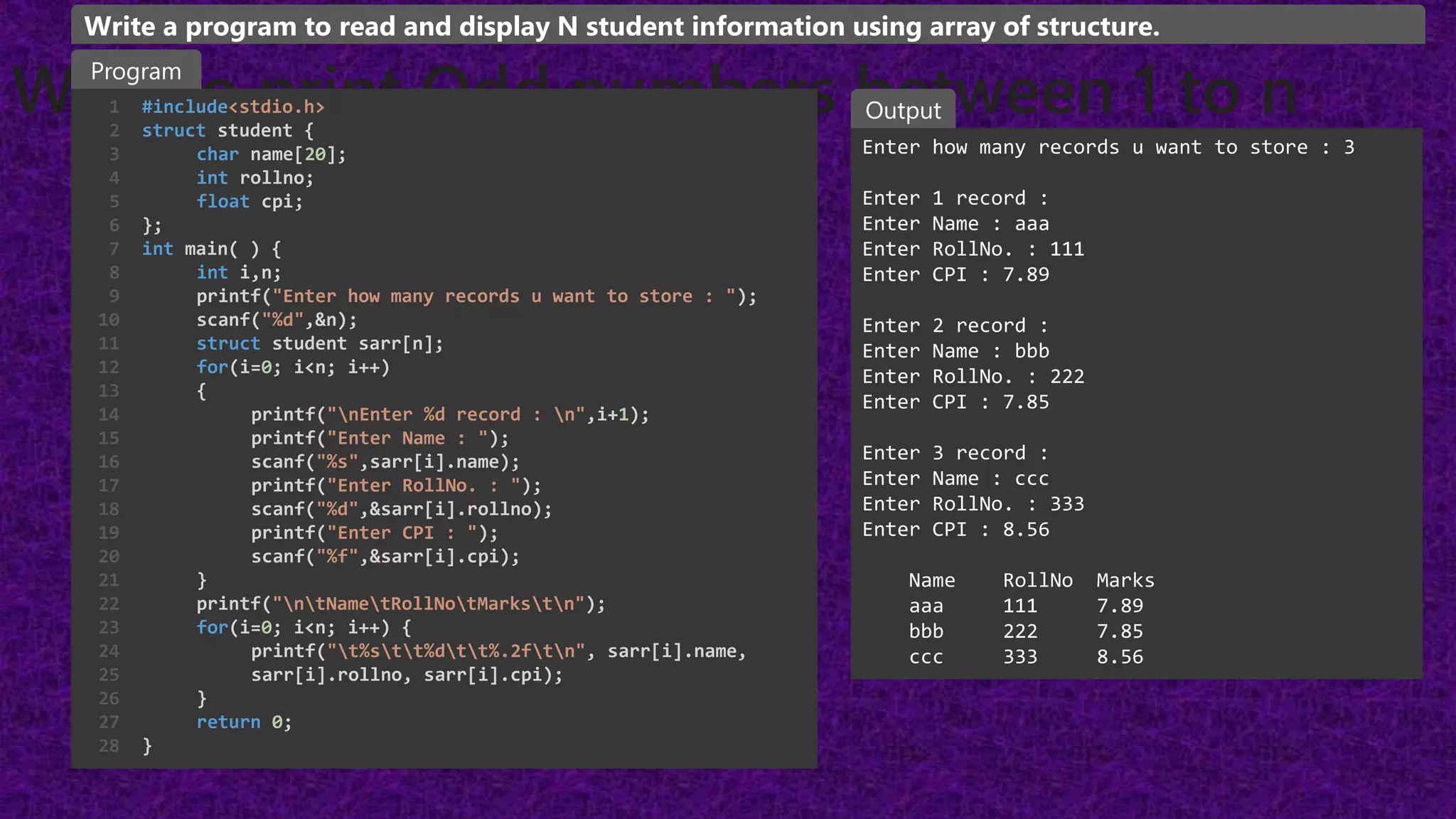 WAP to print Odd numbers between 1 to n
#include<stdio.h>
struct student {
char name[20];
int rollno;
float cpi;
};
int main( ) {
int i,n;
printf("Enter how many records u want to store : ");
scanf("%d",&n);
struct student sarr[n];
for(i=0; i<n; i++)
{
printf("nEnter %d record : n",i+1);
printf("Enter Name : ");
scanf("%s",sarr[i].name);
printf("Enter RollNo. : ");
scanf("%d",&sarr[i].rollno);
printf("Enter CPI : ");
scanf("%f",&sarr[i].cpi);
}
printf("ntNametRollNotMarkstn");
for(i=0; i<n; i++) {
printf("t%stt%dtt%.2ftn", sarr[i].name,
sarr[i].rollno, sarr[i].cpi);
}
return 0;
}
1
2
3
4
5
6
7
8
9
10
11
12
13
14
15
16
17
18
19
20
21
22
23
24
25
26
27
28
Enter how many records u want to store : 3
Enter 1 record :
Enter Name : aaa
Enter RollNo. : 111
Enter CPI : 7.89
Enter 2 record :
Enter Name : bbb
Enter RollNo. : 222
Enter CPI : 7.85
Enter 3 record :
Enter Name : ccc
Enter RollNo. : 333
Enter CPI : 8.56
Name RollNo Marks
aaa 111 7.89
bbb 222 7.85
ccc 333 8.56
Program
Output
Write a program to read and display N student information using array of structure.
 