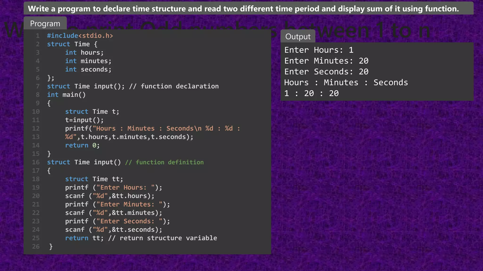 WAP to print Odd numbers between 1 to n
#include<stdio.h>
struct Time {
int hours;
int minutes;
int seconds;
};
struct Time input(); // function declaration
int main()
{
struct Time t;
t=input();
printf("Hours : Minutes : Secondsn %d : %d :
%d",t.hours,t.minutes,t.seconds);
return 0;
}
struct Time input() // function definition
{
struct Time tt;
printf ("Enter Hours: ");
scanf ("%d",&tt.hours);
printf ("Enter Minutes: ");
scanf ("%d",&tt.minutes);
printf ("Enter Seconds: ");
scanf ("%d",&tt.seconds);
return tt; // return structure variable
}
1
2
3
4
5
6
7
8
9
10
11
12
13
14
15
16
17
18
19
20
21
22
23
24
25
26
Enter Hours: 1
Enter Minutes: 20
Enter Seconds: 20
Hours : Minutes : Seconds
1 : 20 : 20
Program
Output
Write a program to declare time structure and read two different time period and display sum of it using function.
 