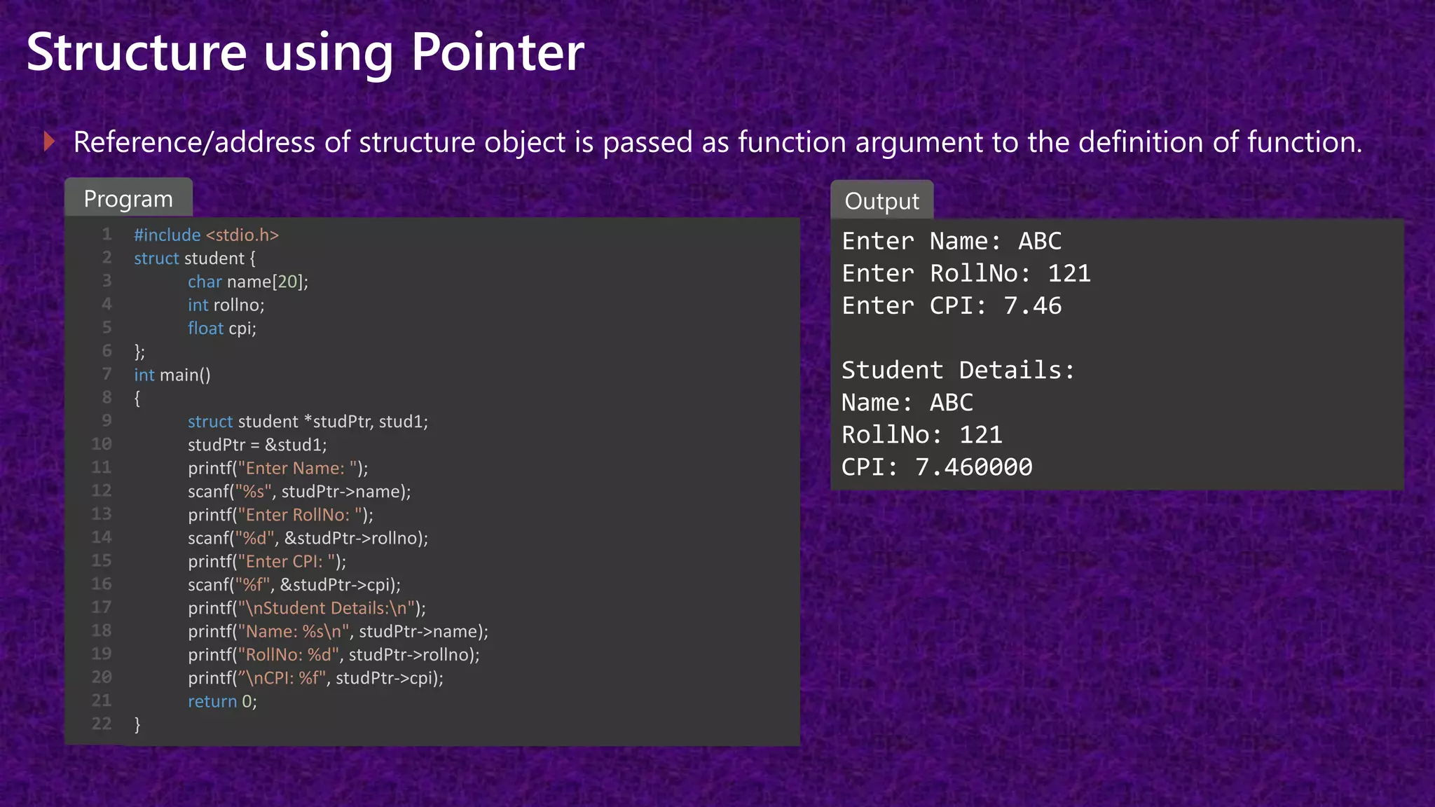 Structure using Pointer
 Reference/address of structure object is passed as function argument to the definition of function.
#include <stdio.h>
struct student {
char name[20];
int rollno;
float cpi;
};
int main()
{
struct student *studPtr, stud1;
studPtr = &stud1;
printf("Enter Name: ");
scanf("%s", studPtr->name);
printf("Enter RollNo: ");
scanf("%d", &studPtr->rollno);
printf("Enter CPI: ");
scanf("%f", &studPtr->cpi);
printf("nStudent Details:n");
printf("Name: %sn", studPtr->name);
printf("RollNo: %d", studPtr->rollno);
printf(”nCPI: %f", studPtr->cpi);
return 0;
}
Enter Name: ABC
Enter RollNo: 121
Enter CPI: 7.46
Student Details:
Name: ABC
RollNo: 121
CPI: 7.460000
Program Output
1
2
3
4
5
6
7
8
9
10
11
12
13
14
15
16
17
18
19
20
21
22
 
