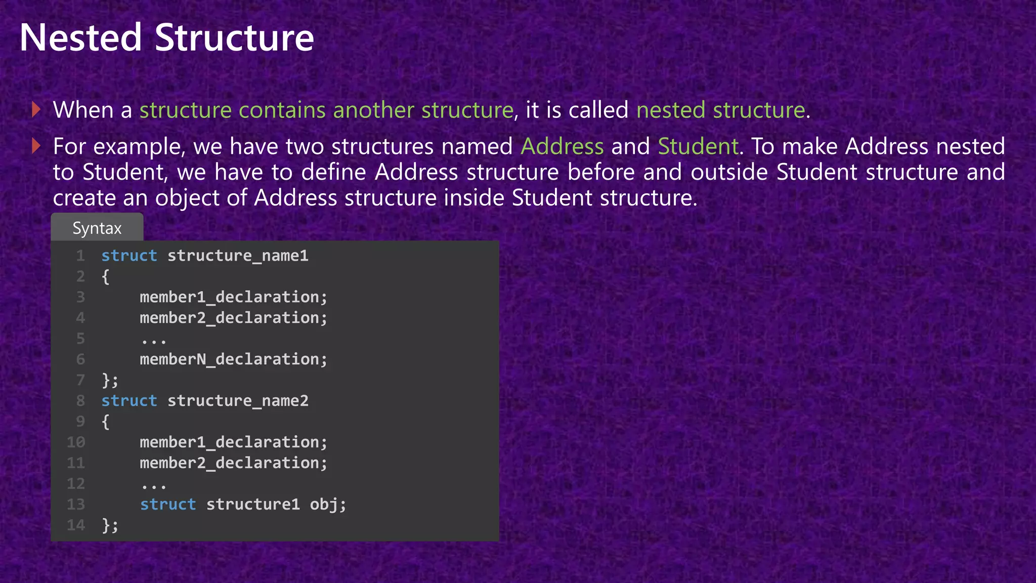 Nested Structure
 When a structure contains another structure, it is called nested structure.
 For example, we have two structures named Address and Student. To make Address nested
to Student, we have to define Address structure before and outside Student structure and
create an object of Address structure inside Student structure.
struct structure_name1
{
member1_declaration;
member2_declaration;
...
memberN_declaration;
};
struct structure_name2
{
member1_declaration;
member2_declaration;
...
struct structure1 obj;
};
1
2
3
4
5
6
7
8
9
10
11
12
13
14
Syntax
 