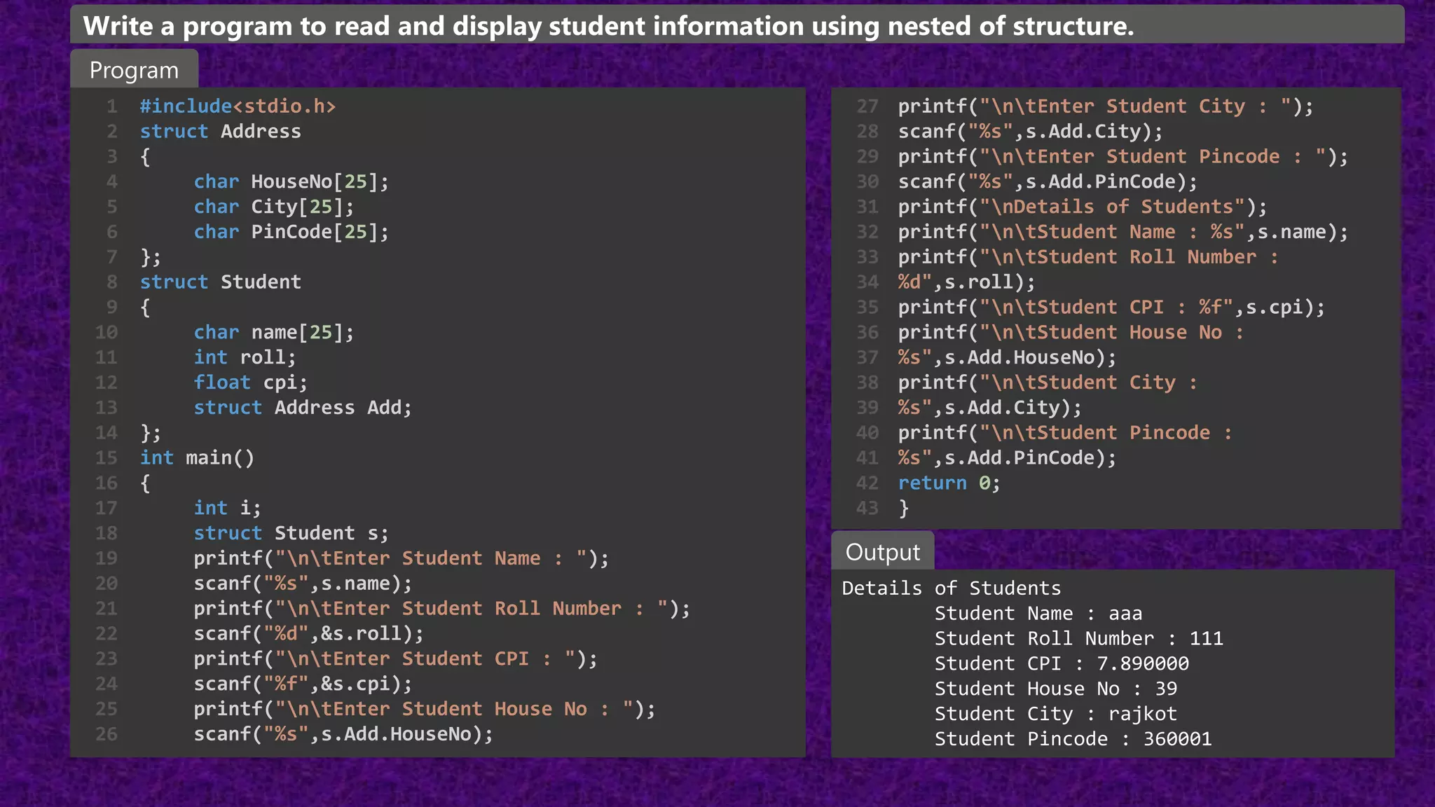 #include<stdio.h>
struct Address
{
char HouseNo[25];
char City[25];
char PinCode[25];
};
struct Student
{
char name[25];
int roll;
float cpi;
struct Address Add;
};
int main()
{
int i;
struct Student s;
printf("ntEnter Student Name : ");
scanf("%s",s.name);
printf("ntEnter Student Roll Number : ");
scanf("%d",&s.roll);
printf("ntEnter Student CPI : ");
scanf("%f",&s.cpi);
printf("ntEnter Student House No : ");
scanf("%s",s.Add.HouseNo);
1
2
3
4
5
6
7
8
9
10
11
12
13
14
15
16
17
18
19
20
21
22
23
24
25
26
Details of Students
Student Name : aaa
Student Roll Number : 111
Student CPI : 7.890000
Student House No : 39
Student City : rajkot
Student Pincode : 360001
Program
Output
Write a program to read and display student information using nested of structure.
printf("ntEnter Student City : ");
scanf("%s",s.Add.City);
printf("ntEnter Student Pincode : ");
scanf("%s",s.Add.PinCode);
printf("nDetails of Students");
printf("ntStudent Name : %s",s.name);
printf("ntStudent Roll Number :
%d",s.roll);
printf("ntStudent CPI : %f",s.cpi);
printf("ntStudent House No :
%s",s.Add.HouseNo);
printf("ntStudent City :
%s",s.Add.City);
printf("ntStudent Pincode :
%s",s.Add.PinCode);
return 0;
}
27
28
29
30
31
32
33
34
35
36
37
38
39
40
41
42
43
 