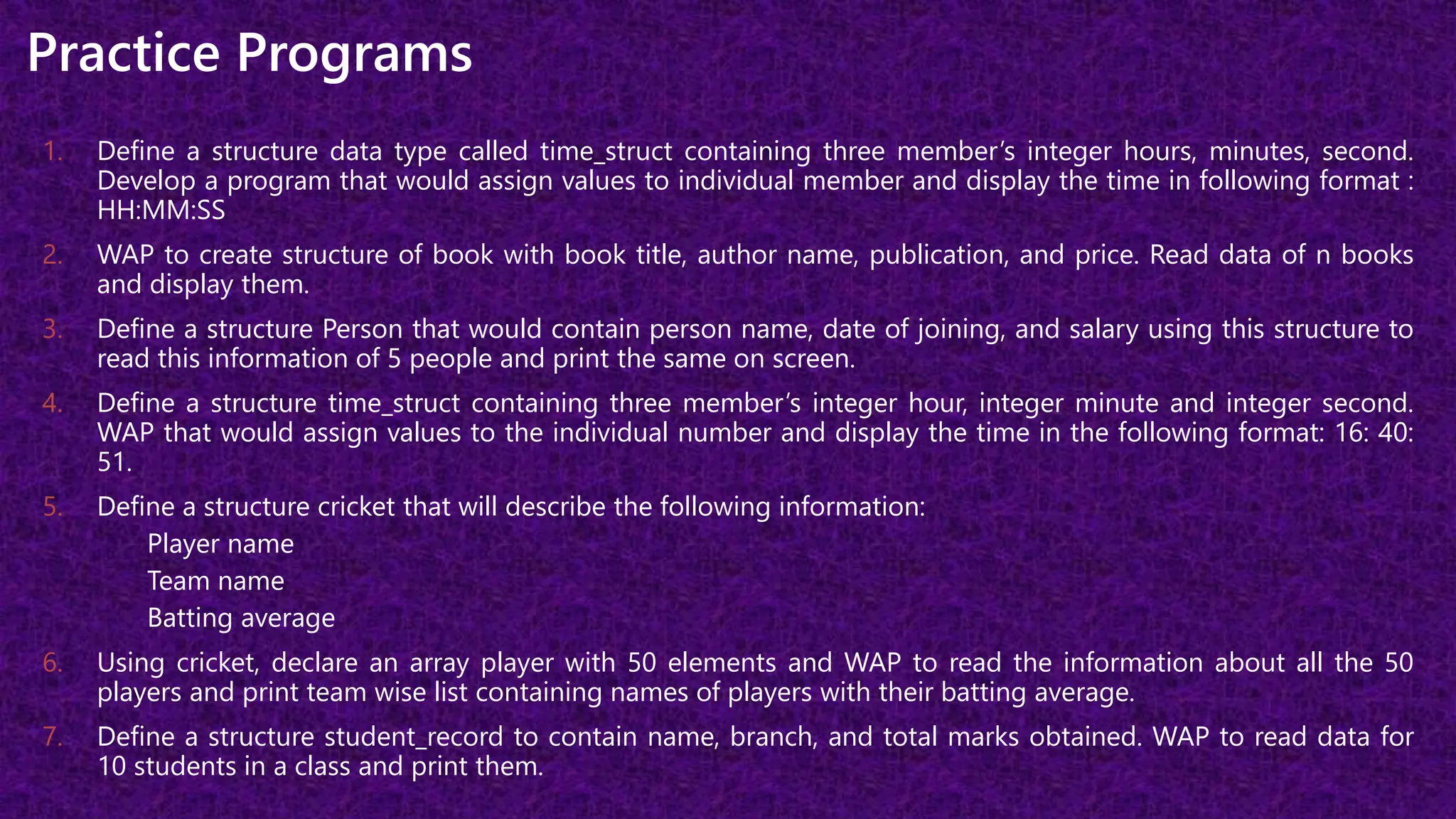 Practice Programs
1. Define a structure data type called time_struct containing three member’s integer hours, minutes, second.
Develop a program that would assign values to individual member and display the time in following format :
HH:MM:SS
2. WAP to create structure of book with book title, author name, publication, and price. Read data of n books
and display them.
3. Define a structure Person that would contain person name, date of joining, and salary using this structure to
read this information of 5 people and print the same on screen.
4. Define a structure time_struct containing three member’s integer hour, integer minute and integer second.
WAP that would assign values to the individual number and display the time in the following format: 16: 40:
51.
5. Define a structure cricket that will describe the following information:
Player name
Team name
Batting average
6. Using cricket, declare an array player with 50 elements and WAP to read the information about all the 50
players and print team wise list containing names of players with their batting average.
7. Define a structure student_record to contain name, branch, and total marks obtained. WAP to read data for
10 students in a class and print them.
 